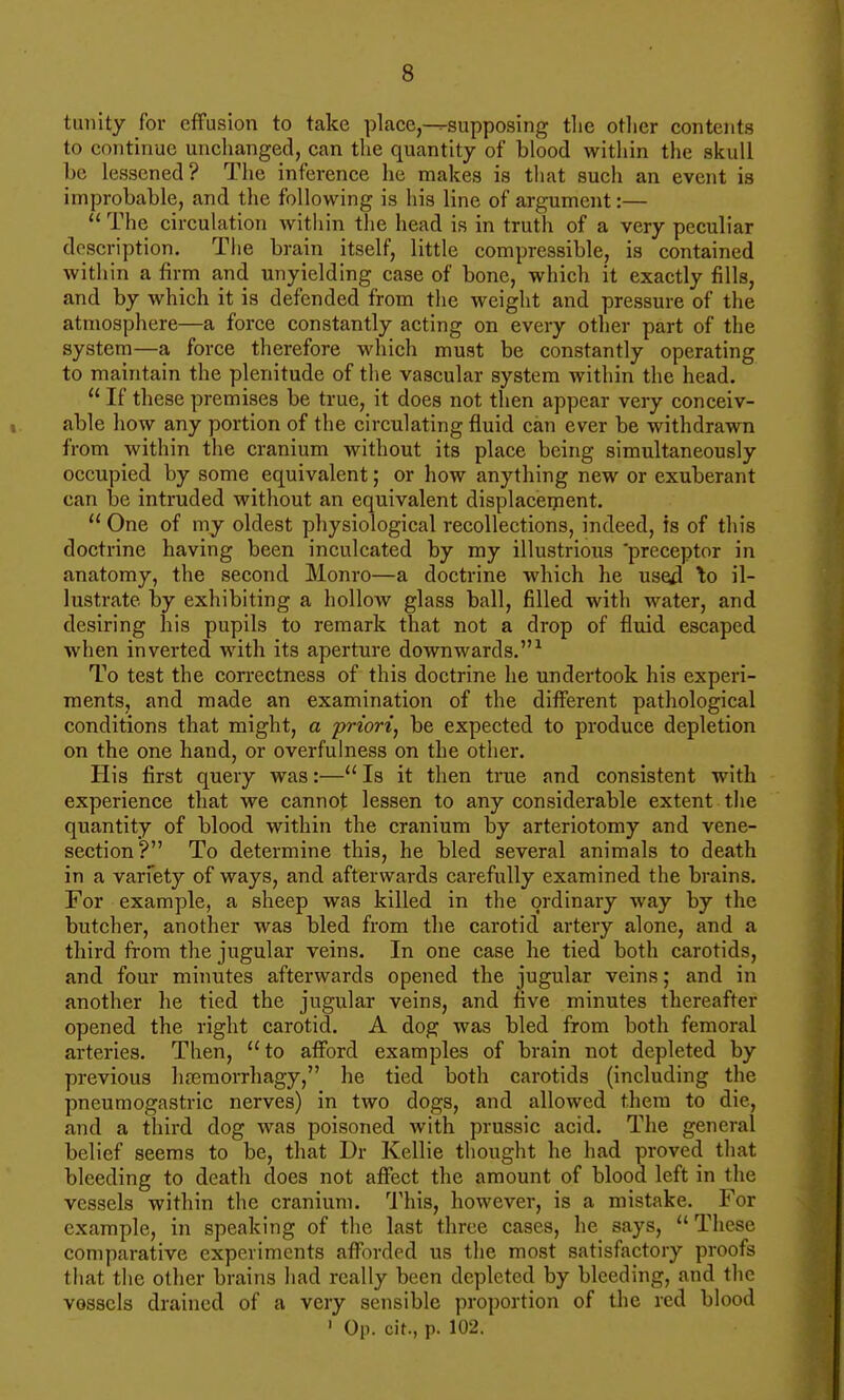 tunity for effusion to take place,-^supposing tlie other contents to continue unchanged, can the quantity of blood within the skull be lessened? The inference he makes is that such an event is improbable, and the following is his line of argument:—  The circulation within the head is in truth of a very peculiar description. The brain itself, little compressible, is contained within a firm and unyielding case of bone, which it exactly fills, and by which it is defended from the weight and pressure of the atmosphere—a force constantly acting on every other part of the system—a force therefore which must be constantly operating to maintain the plenitude of the vascular system within the head.  If these premises be true, it does not then appear very conceiv- able how any portion of the circulating fluid can ever be withdrawn from within the cranium without its place being simultaneously occupied by some equivalent; or how anything new or exuberant can be intruded without an equivalent displaceipent.  One of my oldest physiological recollections, indeed, is of this doctrine having been inculcated by my illustrious 'preceptor in anatomy, the second Monro—a doctrine which he used \o il- lustrate by exhibiting a hollow glass ball, filled with water, and desiring his pupils to remark that not a drop of fluid escaped when inverted with its aperture downwards.^ To test the correctness of this doctrine he undertook his experi- ments, and made an examination of the different pathological conditions that might, a priori, be expected to produce depletion on the one hand, or overfulness on the other. His first query was:— Is it then true and consistent with experience that we cannot lessen to any considerable extent the quantity of blood within the cranium by arteriotomy and vene- section? To determine this, he bled several animals to death in a varfety of ways, and afterwards carefully examined the brains. For example, a sheep was killed in the ordinary way by the butcher, another was bled from the carotid artery alone, and a third from the jugular veins. In one case he tied both carotids, and four minutes afterwards opened the jugular veins; and in another he tied the jugular veins, and five minutes thereafter opened the right carotid. A dog was bled from both femoral arteries. Then, to afford examples of brain not depleted by previous hreraorrhagy, he tied both carotids (including the pneumogastric nerves) in two dogs, and allowed them to die, and a third dog was poisoned with prussic acid. The general belief seems to be, that Dr Kellie thought he had proved that bleeding to death does not affect the amount of blood left in the vessels within the cranium. 1'his, however, is a mistake. For example, in speaking of the last three cases, he says, These comparative experiments afforded us the most satisfactory proofs that the other brains had really been depleted by bleeding, and the vessels drained of a very sensible proportion of the red blood