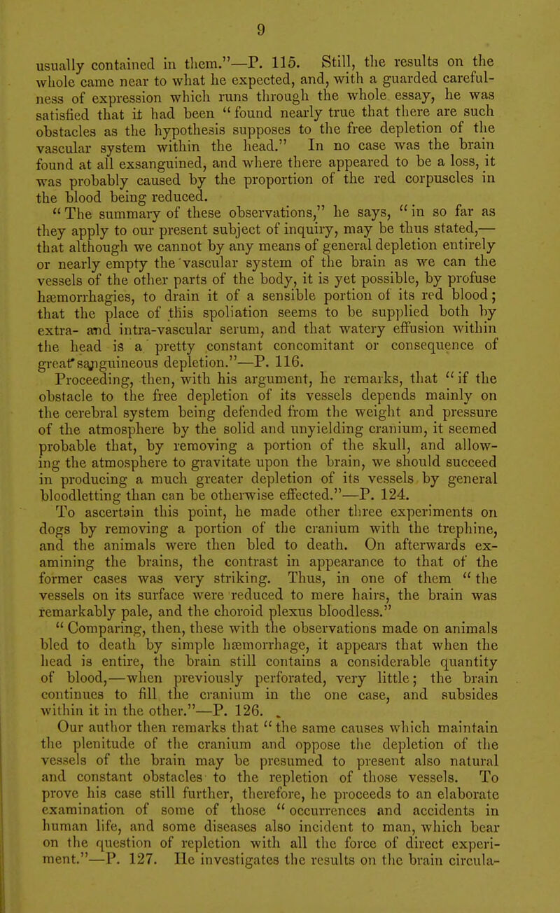 usually contained in them.—P. 115. Still, the results on the whole came near to what he expected, and, with a guarded careful- ness of expression which runs through the whole essay, he was satisfied that it had been *' found nearly true that there are such obstacles as the hypothesis supposes to the free depletion of the vascular system within the head. In no case was the brain found at all exsanguined, and where there appeared to be a loss, it was probably caused by the proportion of the red corpuscles in the blood being reduced.  The summary of these observations, he says,  in so far as they apply to our present subject of inquiry, may be thus stated,— that although we cannot by any means of general depletion entirely or nearly empty the vascular system of the brain as we can the vessels of the other parts of the body, it is yet possible, by profuse htemorrhagies, to drain it of a sensible portion of its red blood; that the place of this spoliation seems to be supplied both by extra- and intra-vascular serum, and that watery effusion within the head is a pretty constant concomitant or consequence of grcaf S£yigiiineous depletion.—P. 116. Proceeding, then, with his argument, he remarks, that  if the obstacle to the free depletion of its vessels depends mainly on the cerebral system being defended from the weight and pressure of the atmosphere by the solid and unyielding cranium, it seemed probable that, by removing a portion of the skull, and allow- ing the atmosphere to gravitate upon the brain, we should succeed in producing a much greater depletion of its vessels by general bloodletting than can be otherwise effected.—P. 124. To ascertain this point, he made other three experiments on dogs by removing a portion of the cranium with the trephine, and the animals were then bled to death. On afterwards ex- amining the brains, the contrast in appearance to that of the former cases was very striking. Thus, in one of them  the vessels on its surface were reduced to mere hairs, the brain was remarkably pale, and the choroid plexus bloodless.  Comparing, then, these with the observations made on animals bled to death by simple hiemorrhage, it appears that when the liead is entire, the brain still contains a considerable quantity of blood,—when previously perforated, very little; the brain continues to fill the cranium in the one case, and subsides within it in the other.—P. 126. . Our author then remarks that  the same causes which maintain the plenitude of tlie cranium and oppose the depletion of the vessels of the brain may be presumed to present also natural and constant obstacles to the repletion of those vessels. To prove his case still further, therefore, he proceeds to an elaborate examination of some of those  occurrences and accidents in human life, and some diseases also incident to man, which bear on the question of repletion with all the force of direct experi- ment.—P. 127. He investigates the results on the brain circula-