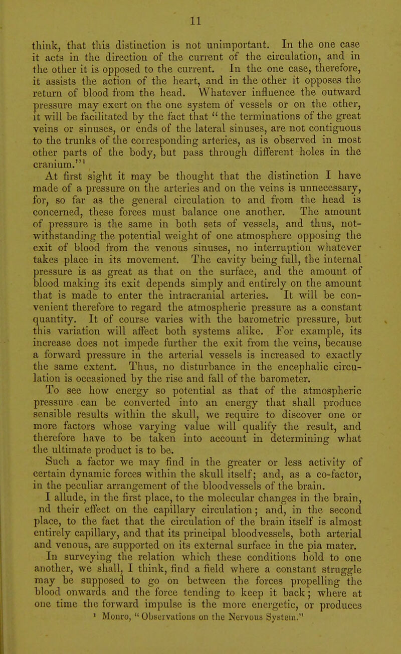 think, that tliis distinction is not unimportant. In the one case it acts in the direction of the current of the circulation, and in the other it is opposed to the cm-rent. In the one case, therefore, it assists the action of the heart, and in the other it opposes the return of blood from the head. Whatever influence the outward pressure may exert on the one system of vessels or on the other, it will be facilitated by the fact that  the terminations of the great veins or sinuses, or ends of the lateral sinuses, are not contiguous to the trunks of the corresponding arteries, as is observed in most other parts of the body, but pass through different holes in the cranium.' At first sight it may be thought that the distinction I have made of a pressure on the arteries and on the veins is unnecessary, for, so far as the general circulation to and from the head is concerned, these forces must balance one another. The amount of pressure is the same in both sets of vessels, and thus, not- withstanding the potential weight of one atmosphere opposing the exit of blood from the venous sinuses, no interruption whatever takes place in its movement. The cavity being full, the internal pressure is as great as that on the surface, and the amount of blood making its exit depends simply and entirely on the amount that is made to enter the intracranial arteries. It will be con- venient therefore to regard the atmospheric pressure as a constant quantity. It of course varies with the barometric pressure, but this variation will affect both systems alike. For example, its increase does not impede further the exit from the veins, because a forward pressure in the arterial vessels is increased to exactly the same extent. Thus, no disturbance in the encephalic circu- lation is occasioned by the rise and fall of the barometer. To see how energy so potential as that of the atmospheric pressure can be converted into an energy that shall produce sensible results within the skull, we require to discover one or more factors whose varying value will qualify the result, and therefore have to be taken into account in determining what the ultimate product is to be. Such a factor we may find in the greater or less activity of certain dynamic forces within the skull itself; and, as a co-factor, in the peculiar arrangement of the bloodvessels of the brain. I allude, in tlie first place, to the molecular changes in the brain, nd their effect on the capillary circulation; and, in the second place, to the fact that the circulation of the brain itself is almost entirely capillary, and that its principal bloodvessels, both arterial and venous, are supported on its external surface in the pia mater. In surveying the relation which these conditions hold to one another, we shall, I think, find a field where a constant struggle may be supposed to go on between the forces propelling the blood onwards and the force tending to keep it back; where at one time the Ibrward impulse is the more energetic, or produces ' Monro,  Observations on the Nervous System.