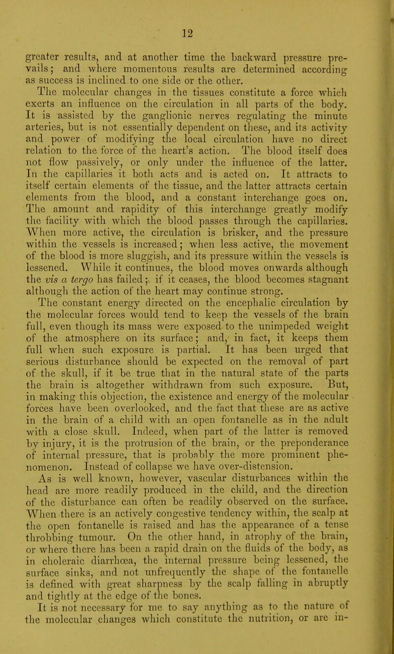 greater result3, and at another time the backward pressure pre- vails ; and where momentous results are determined according as success is inclined to one side or the other. The molecular changes in the tissues constitute a force which exerts an influence on tlie circulation in all parts of the body. It is assisted by the ganglionic nerves regulating the minute arteries, but is not essentially dependent on these, and its activity and power of modifying the local circulation have no direct relation to the force of the heart's action. The blood itself does not flow passively, or only under the influence of the latter. In the capillaries it both acts and is acted on. It attracts to itself certain elements of the tissue, and the latter attracts certain elements from the blood, and a constant interchange goes on. The amount and rapidity of this interchange greatly modify the facility with which the blood passes through the capillaries. When more active, the circulation is brisker, and the pressure within the vessels is increased; when less active, the movement of the blood is more sluggish, and its pressure within the vessels is lessened. While it continues, the blood moves onwards although the vis a tergo has failedif it ceases, the blood becomes stagnant although the action of the heart may continue strong. The constant energy directed on tlie encephalic circulation by the molecular forces would tend to keep the vessels of the brain full, even though its mass were exposed to the unimpeded weight of the atmosphere on its surface; and, in fact, it keeps them full when such exposure is partial. It has been urged that serious disturbance should be expected on the removal of part of the skull, if it be true that in the natural state of the parts the brain is altogether withdrawn from such exposure. But, in making this objection, the existence and energy of the molecular forces have been overlooked, and the fact that these are as active in the brain of a child with an open fontanelle as in the adult with a close skull. Indeed, when part of the latter is removed by injury, it is the protrusion of the brain, or the preponderance of internal pressure, that is probfibly the more prominent phe- nomenon. Instead of collapse we have over-distension. As is well known, however, vascular disturbances within the head are more readily produced in the child, and the direction of the disturbance can often be readily observed on the surface. When there is an actively congestive tendency within, the scalp at the open fontanelle is raised and has the appearance of a tense throbbing tumour. On the other hand, in atrophy of the brain, or where there has been a rapid drain on the fluids of the body, as in choleraic diarrhoea, the internal pressure being lessened, tlie surface sinks, and not unfrequently the sliape of the fontanelle is defined with great sharpness by the scalp falling in abruptly and tightly at the edge of the bones. It is not necessary for me to say anything as to the nature of the molecular changes which constitute the nutrition, or are in-
