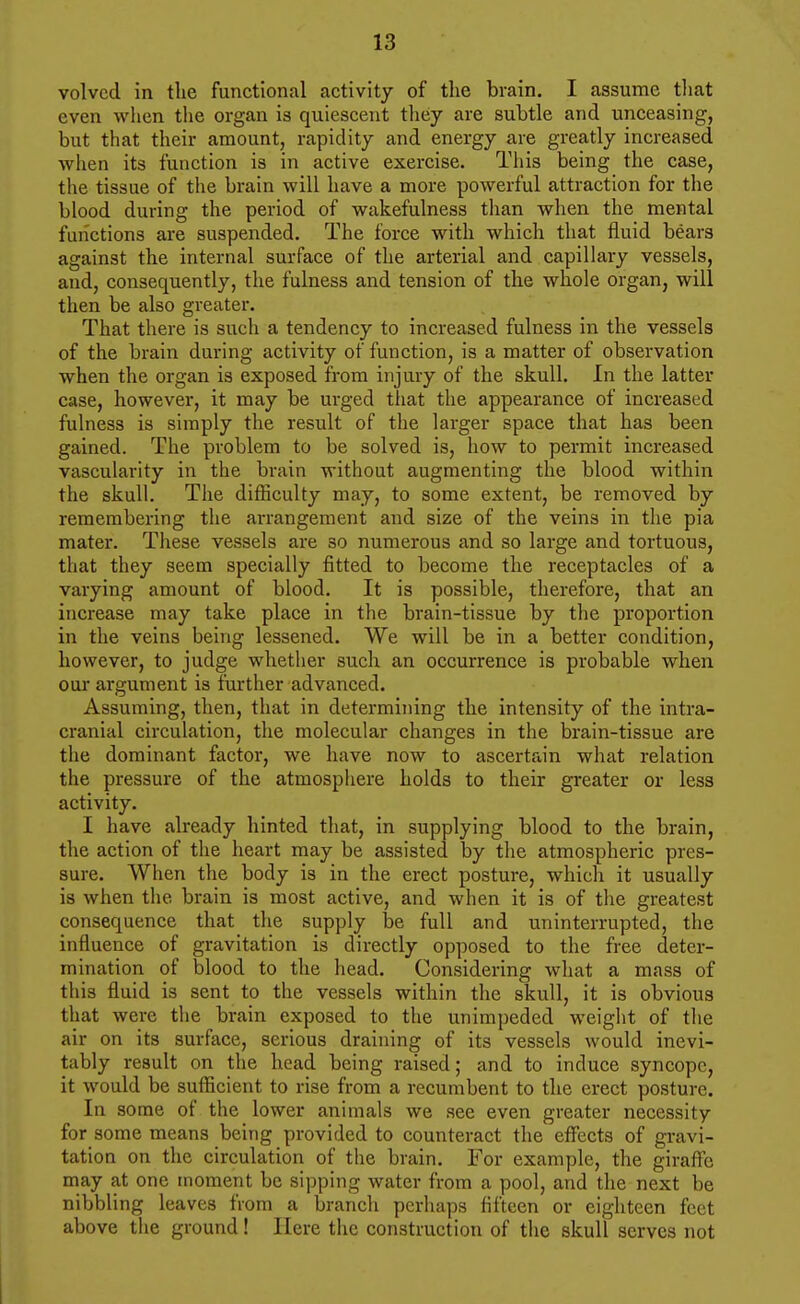 volved in the functional activity of the brain. I assume that even when the organ is quiescent they are subtle and unceasing, but that their amount, rapidity and energy are greatly increased when its function is in active exercise. This being the case, the tissue of the brain will have a more powerful attraction for the blood during the period of wakefulness than when the mental functions are suspended. The force with which that fluid bears against the internal surface of the arterial and capillary vessels, and, consequently, the fulness and tension of the whole organ, will then be also greater. That there is such a tendency to increased fulness in the vessels of the brain during activity of function, is a matter of observation when the organ is exposed from injury of the skull. In the latter case, however, it may be urged that the appearance of increased fulness is simply the result of the larger space that has been gained. The problem to be solved is, how to permit increased vascularity in the brain without augmenting the blood within the skull. The difficulty may, to some extent, be removed by remembering the arrangement and size of the veins in the pia mater. These vessels are so numerous and so large and tortuous, that they seem specially fitted to become the receptacles of a varying amount of blood. It is possible, therefore, that an increase may take place in the brain-tissue by the proportion in the veins being lessened. We will be in a better condition, however, to judge whether such an occurrence is probable when GUI' argument is further advanced. Assuming, then, that in determining the intensity of the intra- cranial circulation, the molecular changes in the brain-tissue are the dominant factor, we have now to ascertain what relation the pressure of the atmosphere holds to their greater or less activity. I have already hinted that, in supplying blood to the brain, the action of the heart may be assisted by the atmospheric pres- sure. When the body is in the erect posture, which it usually is when the brain is most active, and when it is of the greatest consequence that the supply be full and uninterrupted, the influence of gravitation is directly opposed to the free deter- mination of blood to the head. Considering what a mass of this fluid is sent to the vessels within the skull, it is obvious that were the brain exposed to the unimpeded weight of the air on its surface, serious draining of its vessels would inevi- tably result on the head being raised; and to induce syncope, it would be sufficient to rise from a recumbent to the erect posture. In some of the lower animals we see even greater necessity for some means being provided to counteract the effects of gravi- tation on the circulation of the brain. For example, the giraffe may at one moment be sipping water from a pool, and the next be nibbling leaves from a branch perhaps fifteen or eighteen feet above the ground! Here the construction of the skull serves not