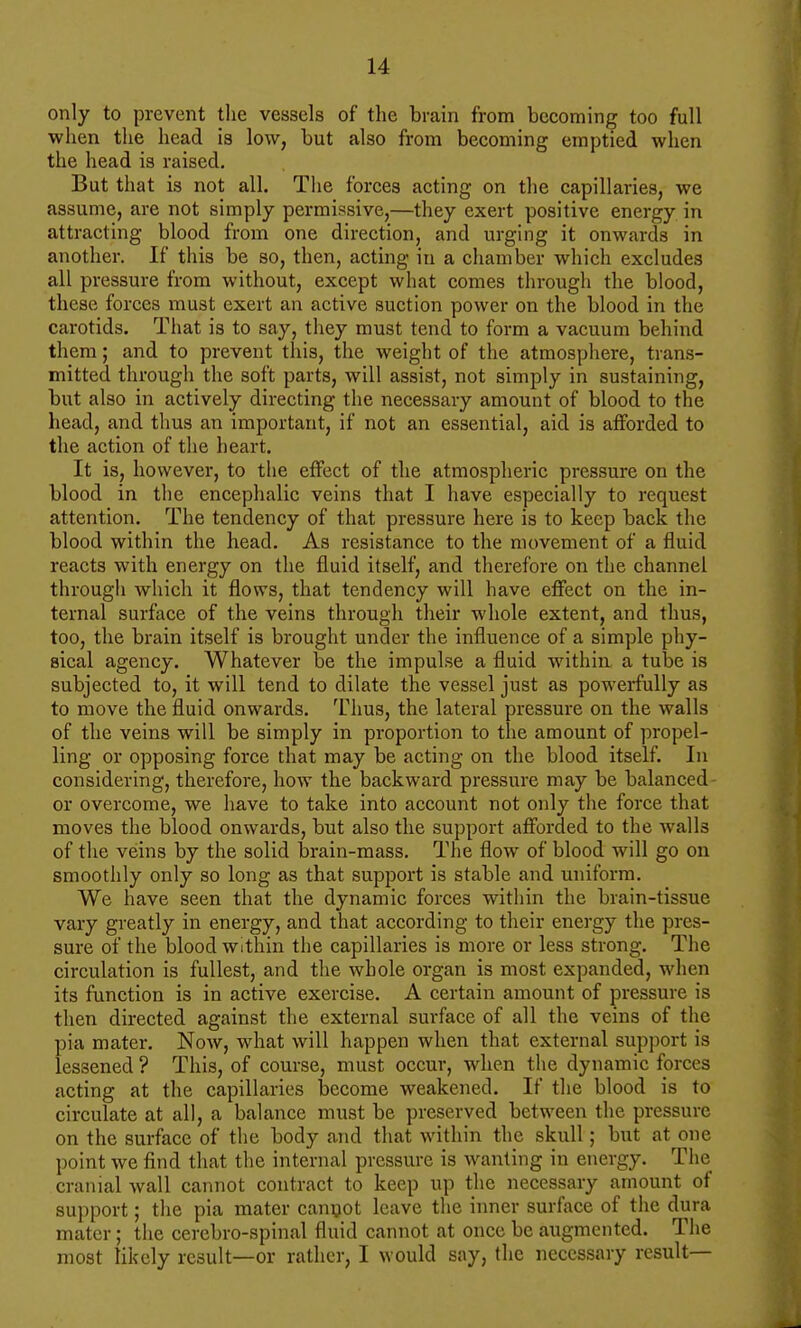 only to prevent tlie vessels of the brain from becoming too full when the head is low, but also from becoming emptied when the head is raised. But that is not all. The forces acting on the capillaries, we assume, are not simply permissive,—they exert positive energy in attracting blood from one direction, and urging it onwards in another. If this be so, then, acting in a chamber which excludes all pressure from without, except what comes through the blood, these forces must exert an active suction power on the blood in the carotids. That is to say, they must tend to form a vacuum behind them; and to prevent this, the weight of the atmosphere, trans- mitted through the soft parts, will assist, not simply in sustaining, but also in actively directing the necessary amount of blood to the head, and thus an important, if not an essential, aid is afforded to the action of the heart. It is, however, to the effect of the atmospheric pressure on the blood in the encephalic veins that I have especially to request attention. The tendency of that pressure here is to keep back the blood within the head. As resistance to the movement of a fluid reacts with energy on the fluid itself, and therefore on the channel through which it flows, that tendency will have effect on the in- ternal surface of the veins through their whole extent, and thus, too, the brain itself is brought under the influence of a simple phy- sical agency. Whatever be the impulse a fluid within a tube is subjected to, it will tend to dilate the vessel just as powerfully as to move the fluid onwards. I'hus, the lateral pressure on the walls of the veins will be simply in proportion to the amount of propel- ling or opposing force that may be acting on the blood itself. In considering, therefore, how the backward pressure may be balanced- or overcome, we have to take into account not only the force that moves the blood onwards, but also the support afforded to the walls of the veins by the solid brain-mass. The flow of blood will go on smoothly only so long as that support is stable and uniform. We have seen that the dynamic forces within the brain-tissue vary greatly in energy, and that according to their energy the pres- sure of the blood within the capillaries is more or less strong. The circulation is fullest, and the whole organ is most expanded, when its function is in active exercise. A certain amount of pressure is then directed against the external surface of all the veins of the pia mater. Now, what will happen when that external support is lessened ? This, of course, must occur, when the dynamic forces acting at the capillaries become weakened. If the blood is to circulate at all, a balance must be preserved between the pressure on the surface of the body and that within the skull; but at one point we find that the internal pressure is wanting in energy. The cranial wall cannot contract to keep up the necessary amount of support; the pia mater canijot leave the inner surface of the dura mater; the cerebro-spinal fluid cannot at once be augmented. The most likely result—or rather, I would say, the necessary result—