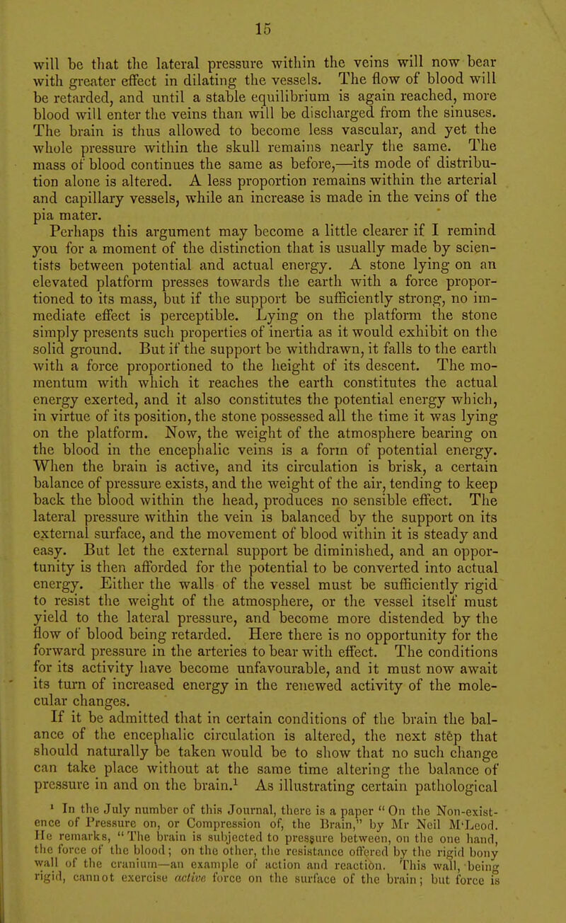will be that the lateral pressure within the veins will now bear with greater effect in dilating the vessels. The flow of blood will be retarded, and until a stable equilibrium is again reached, more blood will enter the veins than will be discharged from the sinuses. The brain is thus allowed to become less vascular, and yet the whole pressure within the skull remains nearly the same. The mass of blood continues the same as before,—its mode of distribu- tion alone is altered. A less proportion remains within the arterial and capillary vessels, while an increase is made in the veins of the pia mater. Perhaps this argument may become a little clearer if I remind you for a moment of the distinction that is usually made by scien- tists between potential and actual energy. A stone lying on an elevated platform presses towards the earth with a force propor- tioned to its mass, but if the support be sufficiently strong, no im- mediate effect is perceptible. Lying on the platform the stone simply presents such properties of inertia as it would exhibit on the solid ground. But if the support be withdrawn, it falls to the earth with a force proportioned to the height of its descent. The mo- mentum with which it reaches the earth constitutes the actual energy exerted, and it also constitutes the potential energy which, in virtue of its position, the stone possessed all the time it was lying on the platform. Now, the weight of the atmosphere bearing on the blood in the encephalic veins is a form of potential energy. When the brain is active, and its circulation is brisk, a certain balance of pressure exists, and the weight of the air, tending to keep back the blood within the head, produces no sensible effect. The lateral pressure within the vein is balanced by the support on its external surfiice, and the movement of blood within it is steady and easy. But let the external support be diminished, and an oppor- tunity is then afforded for the potential to be converted into actual energy. Either the walls of the vessel must be sufficiently rigid to resist the weight of the atmosphere, or the vessel itself must yield to the lateral pressure, and become more distended by the flow of blood being retarded. Here there is no opportunity for the forward pressure in the arteries to bear with effect. The conditions for its activity have become unfavourable, and it must now await its turn of increased energy in the renewed activity of the mole- cular changes. If it be admitted that in certain conditions of the brain the bal- ance of the encephalic circulation is altered, the next stfep that should naturally be taken would be to show that no such change can take place without at the same time altering the balance of pressure in and on the brain.^ As illustrating certain pathological ' In the July number of this Journal, there is a paper  On the Non-exist- ence of Pressure on, or Compression of, the lirain, by Mr Neil M'Lcod. He remarks, The brain is subjected to pressure between, on the one hand, the force of the blood; on the other, tlic resistance offered by the rigid bony wall of the cranium—an example of action and reaction. This wall, being rigid, cannot exercise acliva force on the surface of the brain; but force is