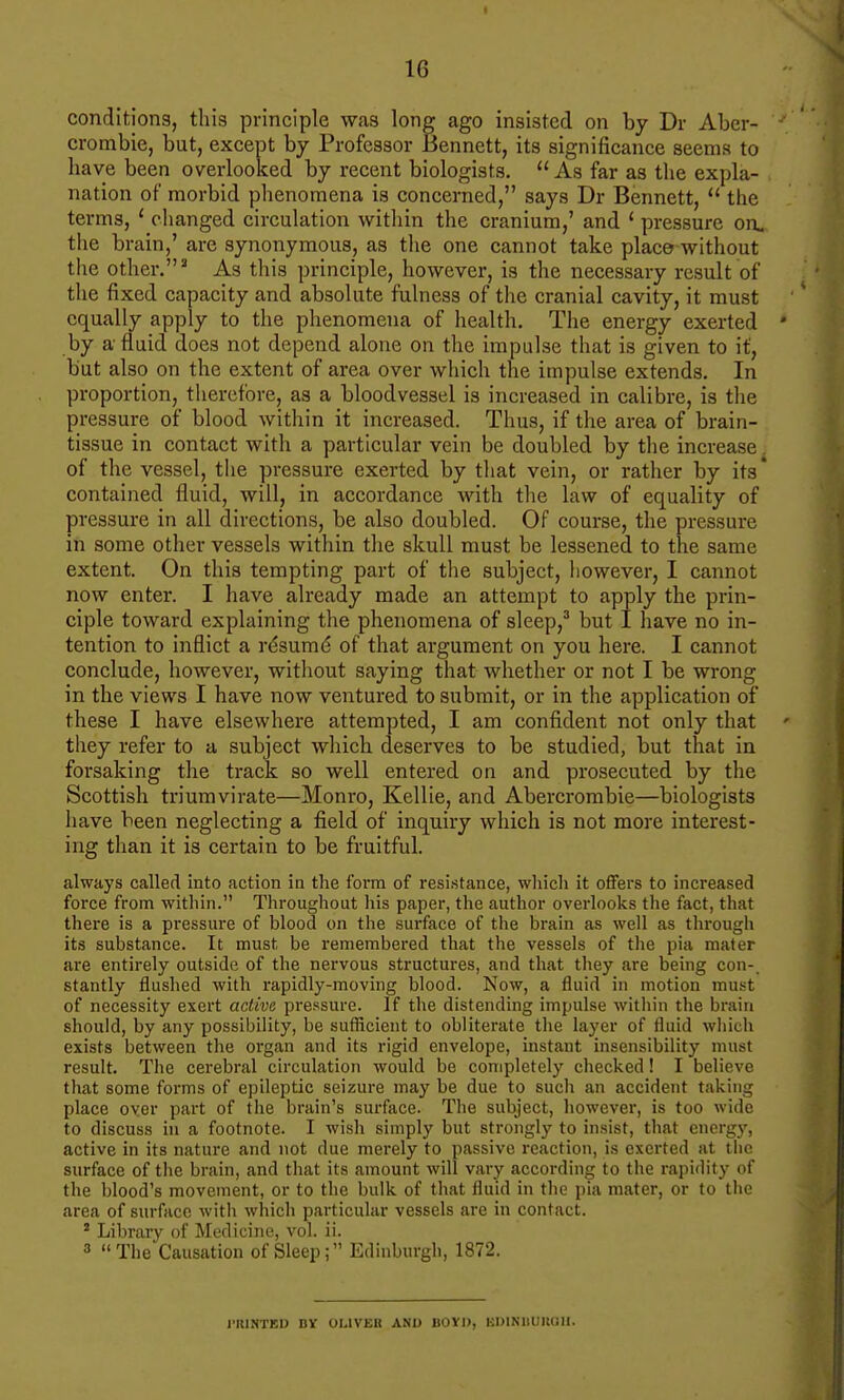 conditions, this principle was long ago insisted on by Dr Aber- crombie, but, except by Professor Bennett, its significance seems to have been overlooked by recent biologists.  As far as the expla- nation of morbid phenomena is concerned, says Dr Bennett,  the terms, ' changed circulation witliin the cranium,' and * pressure on. the brain,' are synonymous, as the one cannot take place without the other.' As this principle, however, is the necessary result of the fixed capacity and absolute fulness of the cranial cavity, it must equally apply to the phenomena of health. The energy exerted by a fluid does not depend alone on the impulse that is given to it, but also on the extent of area over which the impulse extends. In proportion, therefore, as a bloodvessel is increased in calibre, is the pressure of blood within it increased. Thus, if the area of brain- tissue in contact with a particular vein be doubled by the increase. of the vessel, tiie pressure exerted by tliat vein, or rather by its* contained fluid, will, in accordance with tlie law of equality of pressure in all directions, be also doubled. Of course, the pressure in some other vessels within the skull must be lessened to the same extent. On this tempting part of the subject, Iiowever, I cannot now enter. I have already made an attempt to apply the prin- ciple toward explaining the phenomena of sleep,^ but I have no in- tention to inflict a rdsumd of that argument on you here. I cannot conclude, however, without saying that whether or not I be wrong in the views I have now ventured to submit, or in the application of these I have elsewhere attempted, I am confident not only that they refer to a subject wliich deserves to be studied, but that in forsaking the track so well entered on and prosecuted by the Scottish triumvirate—Monro, Kellie, and Abercrombie—biologists have been neglecting a field of inquiry which is not more interest- ing than it is certain to be fruitful. always called into action in the foi'm of resistance, which it offers to increased force from within. Throughout his paper, the author overlooks the fact, that there is a pressure of blood on the surface of the brain as well as through its substance. It must be remembered that the vessels of the pia mater are entirely outside of the nervous structures, and that they are being con-, stantly flushed with rapidly-moving blood. Now, a fluid in motion must of necessity exert active pressure. If the distending impulse witiiin the brain should, by any possibility, be sufficient to obliterate the layer of fluid which exists between tlie organ and its rigid envelope, instant insensibility must result. The cerebral circulation would be completely checked! I believe that some forms of epileptic seizure may be due to such an accident taking place over part of the brain's surface. The subject, however, is too wide to discuss in a footnote. I wish simply but strongly to insist, that energy, active in its nature and not due merely to passive reaction, is exerted at the surface of the brain, and that its amount will vary according to the rapidity of the blood's movement, or to the bulk of that fluid in the pia mater, or to the area of surface with which particular vessels are in contact. ' Library of Medicine, vol. ii. 3 The Causation of Sleep; Edinburgh, 1872. I-IUNTED BV OLIVEK ANU llOYI), KDINUUKGII.