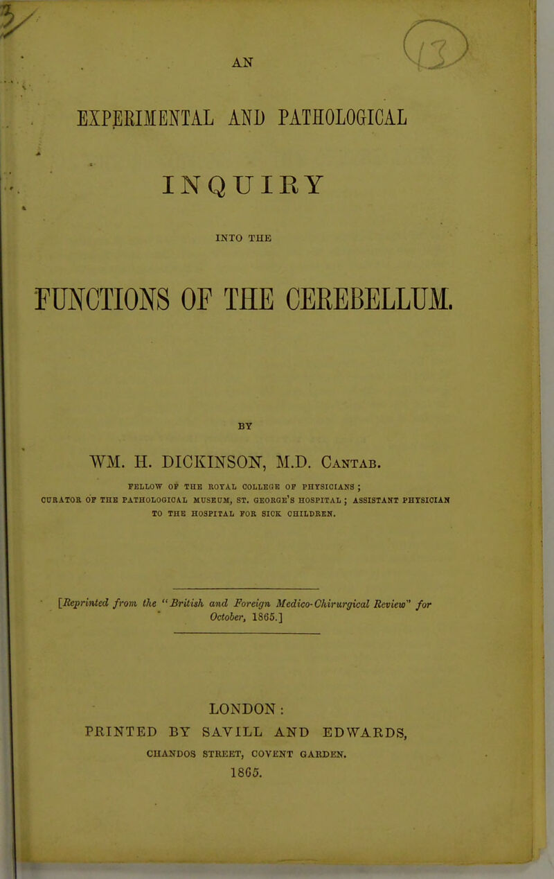 AN EXPERIMENTAL AND PATEOLOGICAL INQUIRY INTO THE FUNCTIONS OF THE CEREBELLUM. BY WM. H. DICKINSON, M.D. Cantab. FELLOW OP THE ROYAL COLLEaE OP PHYSICIANS ; CCBATOa OP THE PATHOLOOIOAL MUSEUM, ST. OEORQE's HOSPITAL; ASSISTANT PHTSIOIAN 10 THE HOSPITAL POR SICK CHILDREN. [Reprinted from the British and Foreign Medico-Chirurgical Review for October, 1865.] LONDON: PRINTED BY SAVILL AND EDWARDS, CnANDOS STREET, COVENT GAKDEN. 18G5.