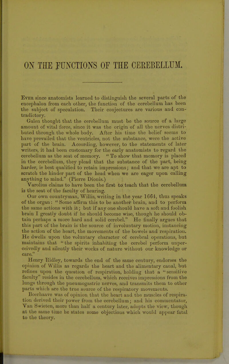 ox THE FUNCTIONS OF THE CEREBELLUM. Ever since anatomists learned to distinguish the several parts of tlie encephalon from each othei, the function of the cerebellum has been the subject of speculation. Their conjectures are vai'ious and con- tradictory. Galen thought that the cerebellum must be the source of a large amount of vital force, since it was the origin of all the nerves distri- buted through the whole body. After his time the belief seems to have prevailed that the ventricles, not the substance, were the active part of the brain. According, however, to the statements of later writer.s, it had been customary for the early anatomists to regard the cerebellum as the seat of memory.  To show that memory is placed in the cerebellum, they plead that the substance of the part, being harder, is best qualified to retain impressions; and that we are apt to scratch the hinder part of the head when we are eager upon calling anytliing to mind. (Pierre DionLs.) Varolius claims to have been the first to teach that the cerebellum is the seat of the faculty of hearing. Our own countryman, Willis, writing in the year 1664, thus speaks of the organ :  Some affirm this to be another brain, and to perform the same actions with it; but if any one should have a soft and foolish brain I greatly doubt if he should become wise, though he should ob- tain perhaps a more hard and solid cerebel. He finally argues that this ]iart of the brain is the source of involuntary motion, instancing the action of the heart, the movements of the bowels and respiration. He dwells upon the voluntary character of cerebral operations, but maintains that the spirits inhabiting the cerebel perform unper- ceivedly and silently their works of nature without our knowledge or care. Henry Eidley, towards the end of the same century, endorses the opinion of Willis as regards the heart and the alimentary canal, but refines upon the question of respiration, holding that a  sensitive faculty resides in the cerebellum, which receives impressions from the lungs through the pneumogastric nerves, and transmits them to other parts which are the true source of the respiratory movements. Boerhaave was of opinion that the heart and the muscles of respira- tion derived their power from the cerebellum; and his commentator. Van tiwieten, more than half a century later, atlo[)ts the view, though at the same time he states some objections which would appear fatal to the theory.