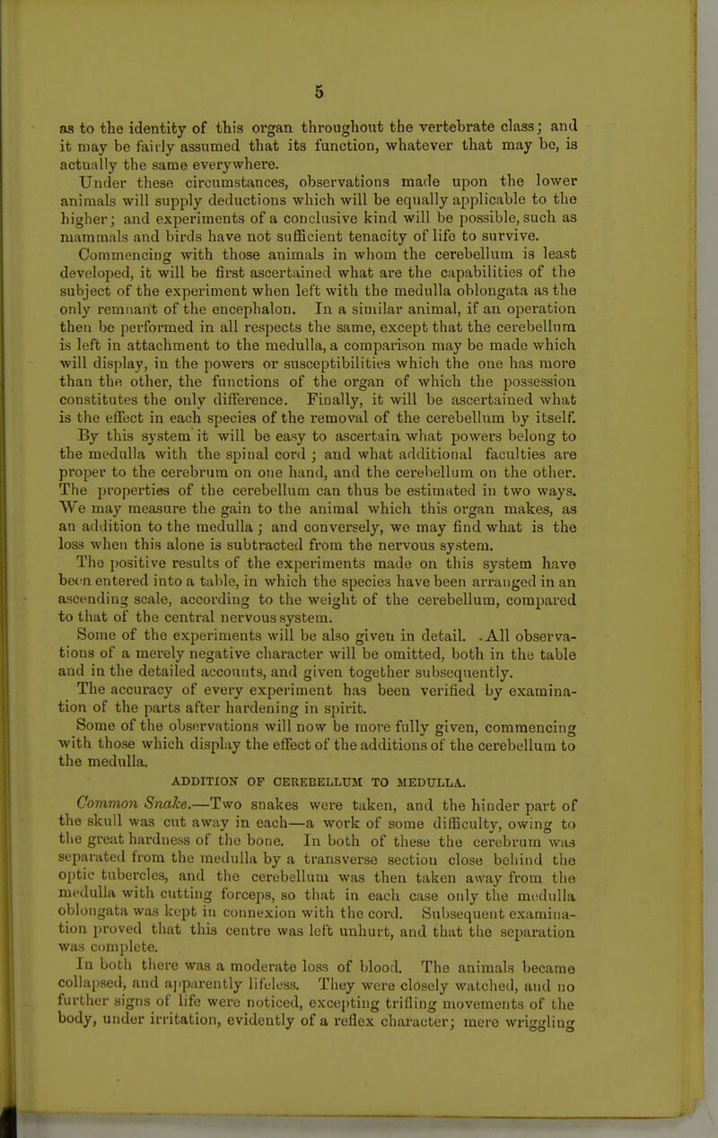 as to the identity of this organ throughout the vertebrate class; and it may be fairly assumed that its function, whatever that may be, is actually the same everywhere. Under these circumstances, observations made upon the lower animals will supply deductions which will be equally applicable to the higher; and experiments of a conclusive kind will be possible, such as mammals and birds have not sufficient tenacity of life to survive. Commencing with those animals in whom the cerebellum is least developed, it will be first ascertained what are the capabilities of the subject of the experiment when left with the medulla oblongata as the only remnant of the encephalon. In a similar animal, if an operation then be performed in all respects the same, except that the cerebellum is left in attachment to the medulla, a comparison may be made which will display, in the powers or susceptibilities which the one has more than the other, the functions of the organ of which the possession constitutes the only difference. Finally, it will be ascertained what is the effect in each species of the removal of the cerebellum by itself. By this system it will be easy to ascei-tain what powers belong to the medulla with the spinal cord ; and what additional faculties are pi'oper to the cerebrum on one hand, and the cerebellum on the other. The properties of the cerebellum can thus be estimated in two ways. We may raea-sure the gain to the animal which this organ makes, as an addition to the medulla ; and conversely, we may find what is the loss when this alone is subtracted from the nervous system. The positive results of the experiments made on this system have hen-n entered into a table, in which the species have been arranged in an ascending scale, according to the weight of the cerebellum, compared to that of the central nervous system. Some of the experiments will be also given in detail. -All observa- tions of a merely negative character will be omitted, both in the table and in the detailed accounts, and given together subsequently. The accuracy of every experiment has been verified by examina- tion of the parts after hardening in sjjirit. Some of the observations will now be more fully given, commencing with those which display the effect of the additions of the cerebellum to the medulla. ADDITIOK OF CEREBELLUM TO MEDTTLLA. Common Snake.—Two snakes were taken, and the hinder part of the skull was cut away in each—a work of some difficulty, owing to the great hardness of the bone. In both of these the cerebrum was separated from the medulla by a transverse section close behind the optic tubercles, and the cerebellum was then taken away from the medulla with cutting forceps, so that in each case only the medulla oblongata was kept in connexion with the cord. Subsequent examina- tion proved that this centre was left unhurt, and that the separation was complete. In both there was a moderate loss of blood. The animals became collapsed, and apparently lifl-lcss. They were closely watched, and no further signs of life were noticed, excepting trifling movements of the body, under irritation, evidently of a reflex character; mere wriggling