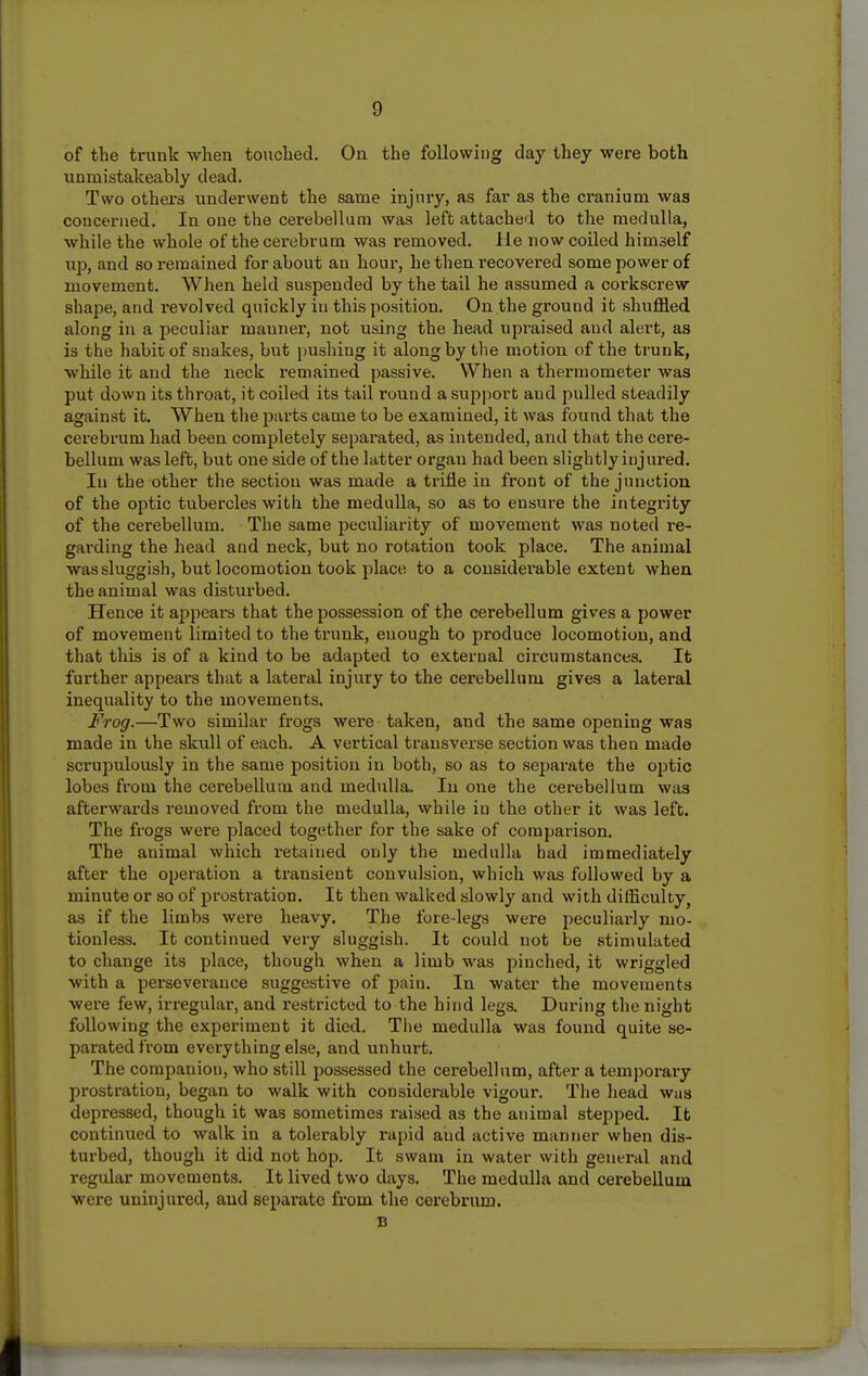 of the trunk when touched. On the following day they were both unmistakeably dead. Two others underwent the same injury, as far as the cranium was concerned. In one the cerebellum was left attached to the medulla, while the whole of the cerebrum was removed, lie now coiled himself up, and so remained for about an hour, he then recovered some power of movement. When held suspended by the tail he assumed a corkscrew shape, and revolved quickly in this position. On the ground it shuffled along in a peculiar manner, not using the head upraised and alert, as is the habit of snakes, but pushing it along by the motion of the trunk, while it and the neck remained passive. When a thermometer was put down its throat, it coiled its tail round a support and pulled steadily against it. When the parts came to be examined, it was found that the cerebrum had been completely separated, as intended, and that the cere- bellum was left, but one side of the latter organ had been slightly injured. In the other the section was made a trifle in front of the junction of the optic tubercles with the medulla, so as to ensure the integrity of the cerebellum. The same peculiarity of movement was noted re- garding the head and neck, but no rotation took place. The animal was sluggish, but locomotion took place to a considerable extent when the animal was disturbed. Hence it ajipcars that the possession of the cerebellum gives a power of movement limited to the trunk, enough to produce locomotion, and that this is of a kind to be adapted to external circumstances. It further appears that a lateral injury to the cerebellum gives a lateral inequality to the movements. Frog.—Two similar frogs were taken, and the same opening was made in the skull of each. A vertical transverse section was then made scrupulously in the same position in both, so as to separate the optic lobes from the cerebellum and medulla. In one the cerebellum was afterwards removed from the medulla, while in the other it was left. The frogs were placed together for the sake of comparison. The animal which retained only the medulla had immediately after the operation a transient convulsion, which was followed by a minute or so of prostration. It then walked slowly and with difficulty, as if the limbs were heavy. The fore-legs were peculiarly mo- tionless. It continued very sluggish. It could not be stimulated to change its place, though when a limb was j^inched, it wriggled with a perseverance suggestive of joain. In water the movements were few, irregular, and restricted to the hind legs. During the night following the experiment it died. The medulla was found quite se- parated from everything else, and unhurt. The companion, who still possessed the cerebellum, after a temporary prostration, began to walk with considerable vigour. The head was depressed, though it was sometimes raised as the animal stepped. It continued to walk in a tolerably rapid atid active manner when dis- turbed, though it did not hop. It swam in water with general and regular movements. It lived two days. The medulla and cerebellum were uninjured, and separate from the cerebrum. B