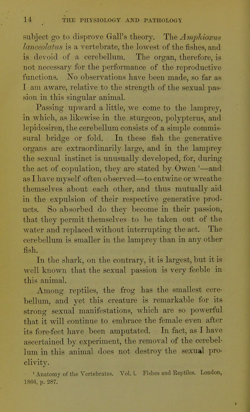 subject go to disprove Gall's tlieoiy. The AnvpJdoxus lanceolatiLS is a vertebrate, tlie lowest of tlie fishes, and is devoid of a cerebellum. The organ, therefore, is not necessary for the performance of the reproductive functions. No observations have been made, so far as I am aware, relative to the strength of the sexual pas- sion in this singular animal. Passing upward a little, we come to the lamprey, in which, as likewise in the sturgeon, polypterus, and le^^idosiren, the cerebellum consists of a simple commis- sural bridge or fold. In these fish the generative organs are extraordinarily large, and in the lamjDrey the sexual instinct is unusually develoj)ed, for, during the act of copulation, they are stated by Owen '—and as I have myself often observed—to entwine or wreathe themselves about each other, and thus mutually aid in the expulsion of their respective generative prod- ucts. So absorbed do they become in their passion, that they permit themselves to be taken out of the Avater and replaced without interruj^tiug the act. The cerebellum is smaller in the lamprey than in any other fish. In the shark, on the contrary, it is largest, but it is well known that the sexual passion is very feeble in this animal. Among reptiles, the frog has the smallest cere- bellum, and yet this creature is remarkable for its strong sexual manifestations, which are so powerful that it will continue to embrace the female even after its fore-feet have been amputated. In fact, as I have ascertained by experiment, the removal of the cerebel- lum in this animal does not destroy the sexusil pro- clivity. • Anatomy of the Vertebrates. Vol. i. Fishes and Eeptiles. London, 1866, p. 287.