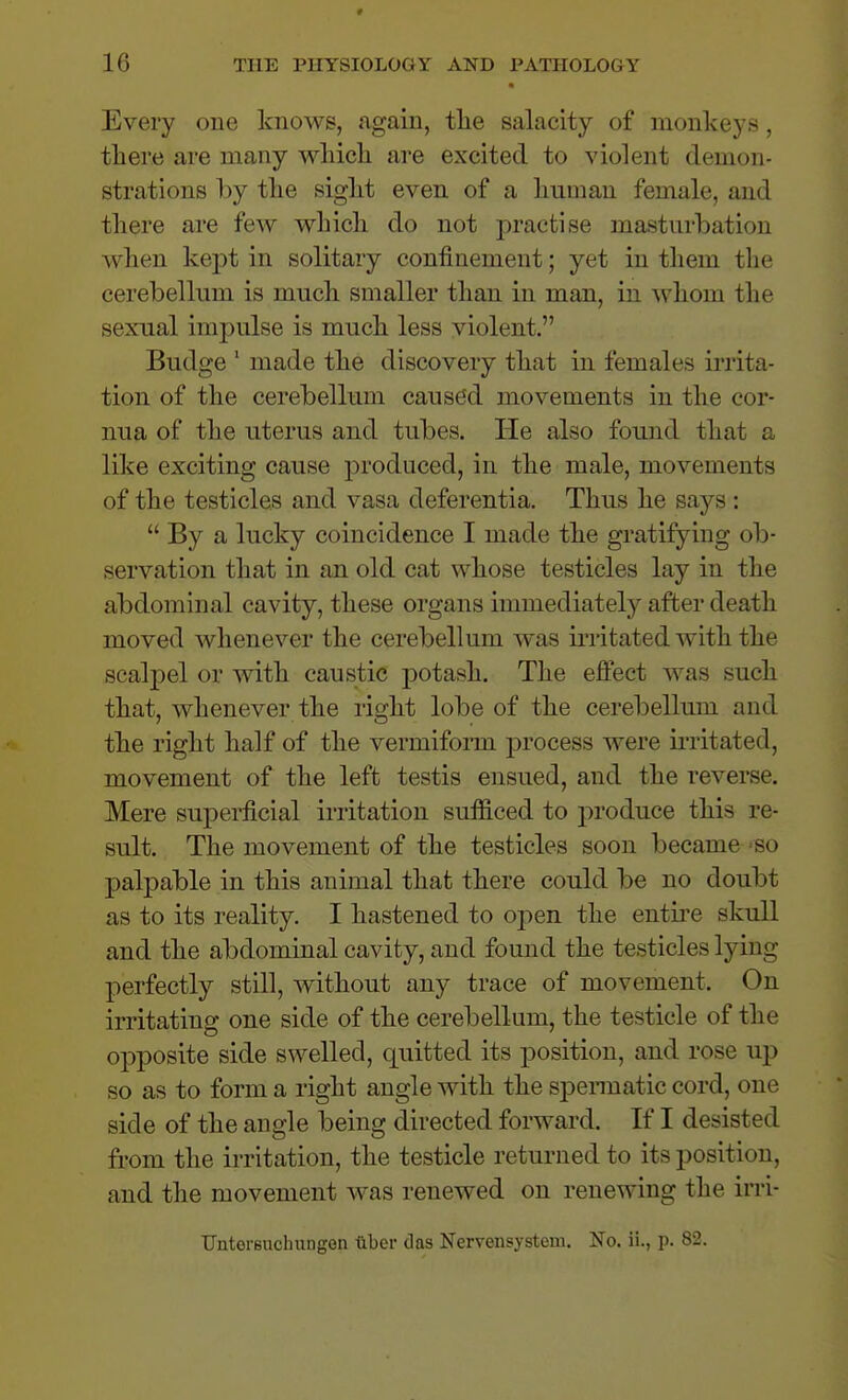 Every one knows, again, tlie salacity of monkeys, there are many whicli are excited to violent demon- strations by tlie sigkt even of a human female, and there are few which do not practise masturbation when kept in solitary confinement; yet in them the cerebellum is much smaller than in man, in whom the sexual impulse is much less violent. Budge ' made the discovery that in females irrita- tion of the cerebellum caused movements in the cor- nua of the uterus and tubes. He also found that a like exciting cause produced, in the male, movements of the testicles and vasa deferentia. Thus he says :  By a lucky coincidence I made the gratifying ob- servation that in an old cat whose testicles lay in the abdominal cavity, these organs immediately after death moved whenever the cerebellum was irritated with the scalpel or with caustic potash. The effect was such that, whenever the right lobe of the cerebellmn and the right half of the vermifonn process were ii-ritated, movement of the left testis ensued, and the reverse. Mere superficial irritation sufficed to produce this re- sult. The movement of the testicles soon became -so palpable in this animal that there could be no doubt as to its reality. I hastened to open the entii'e skull and the abdominal cavity, and found the testicles lying perfectly still, without any trace of movement. On irritating one side of the cerebellum, the testicle of the opposite side swelled, quitted its position, and rose up so as to form a right angle with the spennatic cord, one side of the angle being directed forward. If I desisted from the irritation, the testicle returned to its position, and the movement was renewed on renewing the irri- TJntei-Buchungen liber das Nervensystem. No. ii., p. 82.