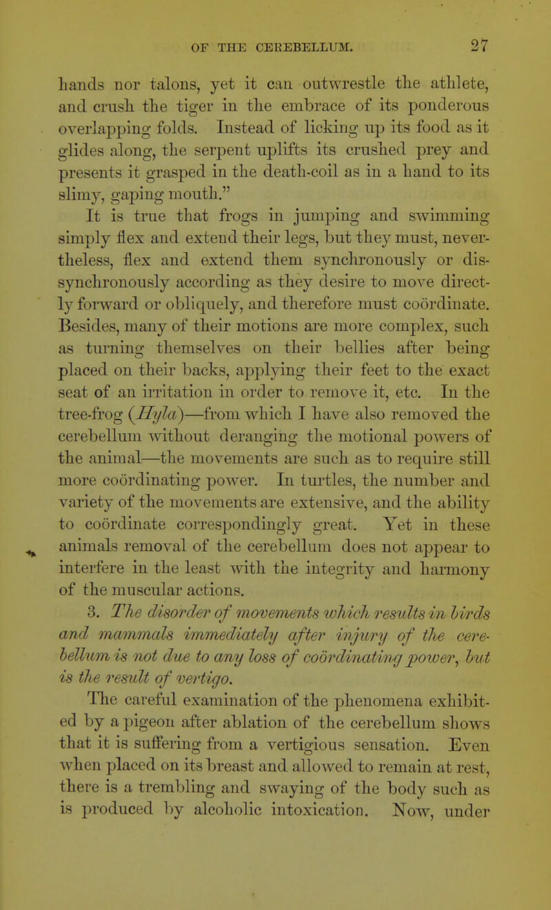 hands nor talons, yet it can outwrestle the athlete, and crash the tiger in the embrace of its ponderous overlapping folds. Instead of licking np its food as it glides along, the serpent uplifts its crushed prey and presents it grasped in the death-coil as in a hand to its slimy, gaping mouth. It is trae that frogs in jumping and swimming simply flex and extend their legs, but they must, never- theless, flex and extend them synchronously or dis- synchronously according as they desire to move direct- ly forward or obliquely, and therefore must coordinate. Besides, many of their motions are more complex, such as turning themselves on their bellies after being placed on their backs, applying their feet to the exact seat of an irritation in order to remove it, etc. In the tree-frog {Hylci)—from which I have also removed the cerebellum without deranging the motional powers of the animal—the movements are such as to require still more coordinating power. In turtles, the number and variety of the movements are extensive, and the ability to coordinate corres^Dondingly great. Yet in these animals removal of the cerebellum does not appear to interfere in the least with the integrity and hannony of the muscular actions. 3. The disorder of movements which results in hi/rds and mammals immediately after injiory of the cere- helium is not due to any loss of coordinating power, hut is the residt of vertigo. The careful examination of the phenomena exhibit- ed by a pigeon after ablation of the cerebellum shows that it is suffeiing from a vertigious sensation. Even when placed on its breast and allowed to remain at rest, there is a trembling and swaying of the body such as is i^roduced by alcoholic intoxication. Now, under