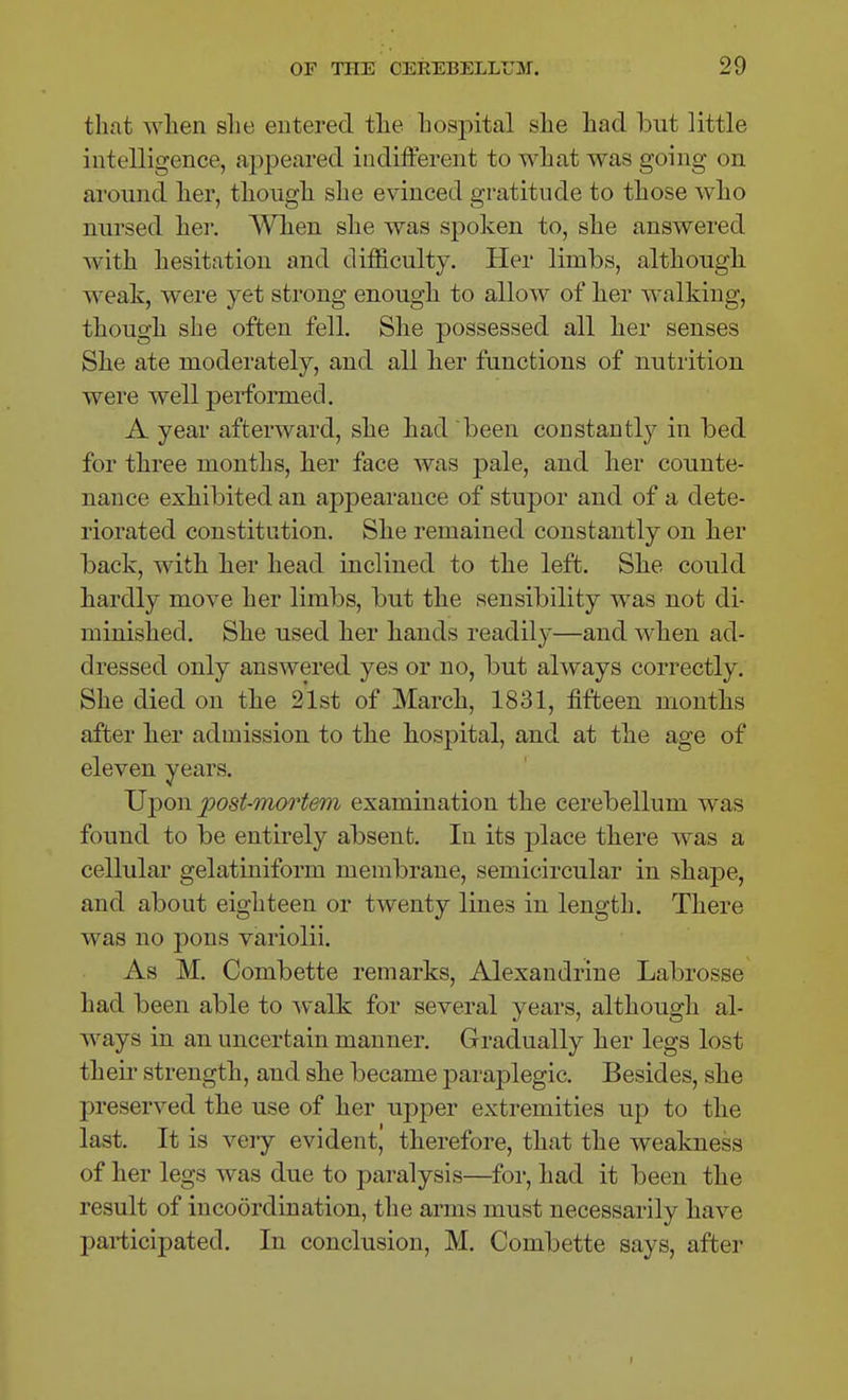 that when she entered the hospital she had but little intelligence, appeared indifferent to what was going on around her, though she evinced gratitude to those who nursed her. When she was spoken to, she answered with hesitation and difficulty. Her limbs, although weak, were yet strong enough to allow of her walking, though she often fell. She possessed all her senses She ate moderately, and all her functions of nutrition were well performed. A year afterward, she had been constantly in bed for three months, her face was pale, and her counte- nance exhibited an appearance of stupor and of a dete- riorated constitution. She remained constantly on her back, with her head inclined to the left. She could hardly move her limbs, but the sensibility was not di- minished. She used her hands readily—and when ad- dressed only answered yes or no, but always correctly. She died on the 21st of March, 1831, fifteen months after her admission to the hospital, and at the age of eleven years. JJ-pon post-mortem examination the cerebellum was found to be entirely absent. In its -place there was a cellular gelatiniform membrane, semicircular in shape, and about eighteen or twenty lines in length. There was no pons variolii. As M. Combette remarks, Alexandrine Labrosse had been able to walk for several years, although al- ways in an uncertain manner. Gradually her legs lost their strength, and she became paraplegic. Besides, she preserved the use of her upper extremities up to the last. It is veiy evident^ therefore, that the weakness of her legs was due to paralysis—for, had it been the result of incoordination, the arms must necessarily have participated. In conclusion, M. Combette says, after