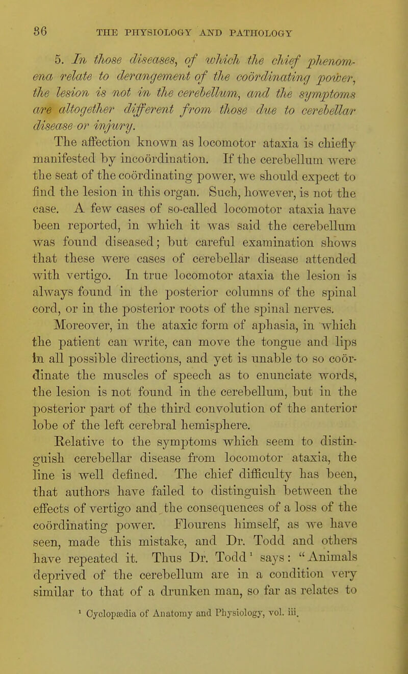 5. In those diseases^ of loliich the chief phenom- ena relate to derangement of the coordinating power^ the lesion is not in the cerehellwn, and the sijm'ptoms are altogether different from those due to cerehellar disease or injury. The affection known as locomotor ataxia is chiefly manifested by incoordination. If the cerebellum Avere the seat of the coordinating power, we should expect to find the lesion in this organ. Such, however, is not the case. A few cases of so-called locomotor ataxia have been reported, in which it was said the cerebellum was found diseased; but careful examination shows that these were cases of cerebellar disease attended with vertigo. In true locomotor ataxia the lesion is always found in the posterior columns of the spinal cord, or in the posterior roots of the sj)inal nerves. Moreover, in the ataxic form of aphasia, in which the patient can write, can move the tongue and lips In all possible directions, and yet is unable to so coor- dinate the muscles of speech as to enunciate words, the lesion is not found in the cerebellum, but in the posterior part of the third convolution of the anterior lobe of the left cerebral hemisphere. Relative to the symptoms which seem to distin- guish cerebellar disease from locomotor ataxia, the line is well defined. The chief difficulty has been, that authors have failed to distinguish between the effects of vertigo and the consequences of a loss of the coordinating power. Flourens himself, as we have seen, made this mistake, and Dr. Todd and others have repeated it. Thus Dr. Todd' says: Animals deprived of the cerebellum are in a condition very similar to that of a drunken man, so far as relates to * Oycloposdia of Anatomy and Physiology, vol. iii.