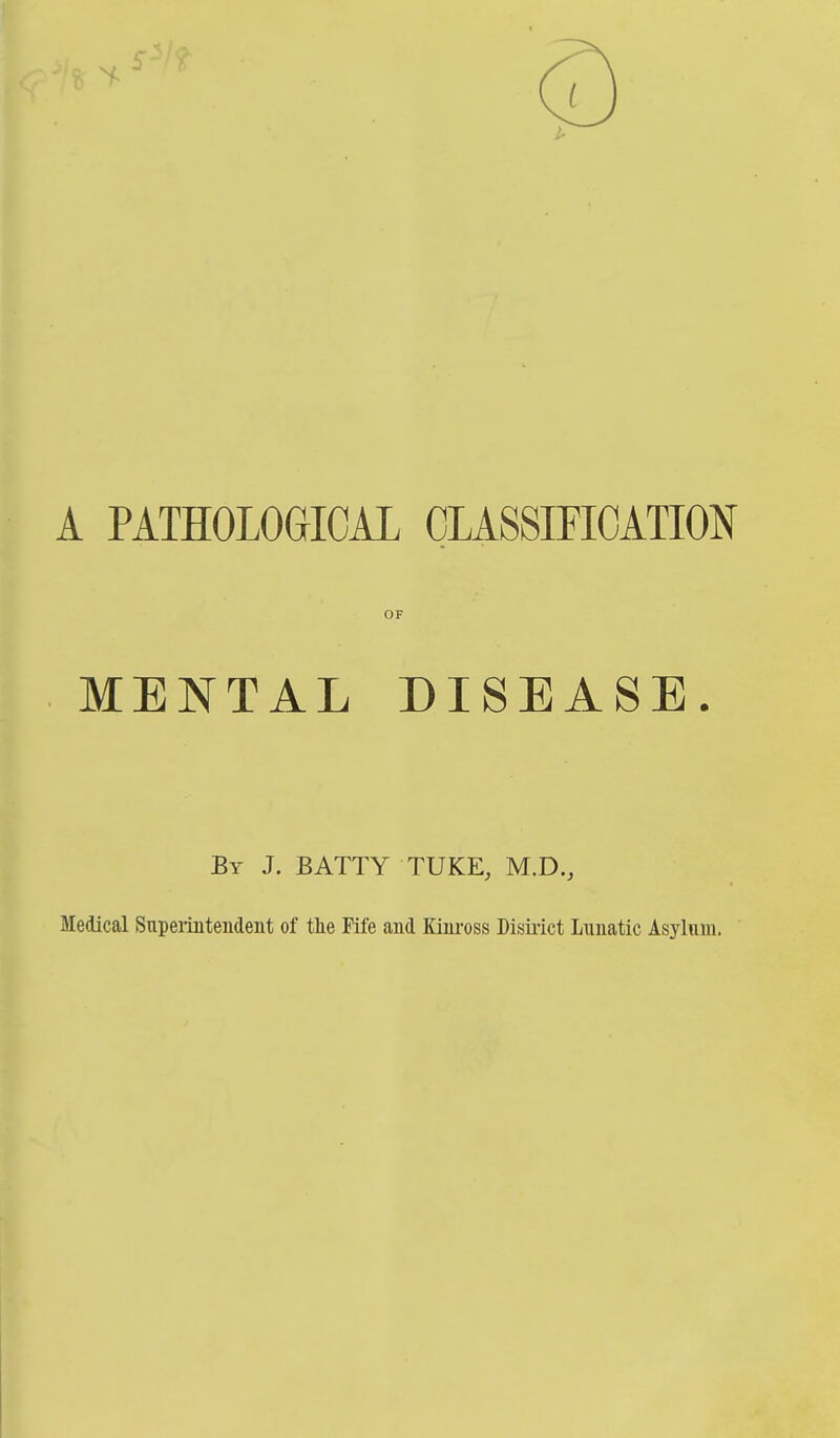A PATHOLOGICAL CLASSMOATION OF MENTAL DISEASE. By J. BATTY TUKE, M.D., Medical Supei-mtendent of tlie Fife and Kiiu'oss Dismct Lunatic Asylum.