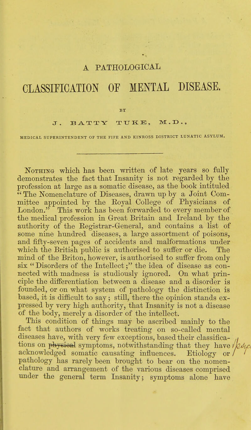 A PATHOLOGICAL CLASSIFICATION OF MENTAL DISEASE. BT J. TUKE, M . 33 . , MEDICAL SUPERINTENDENT OF THE FIFE AND KINROSS DISTRICT LUNATIC ASYLUM. Nothing whicli has been written of late years so fally demonstrates the fact that Insanity is not regarded by the profession at large as a somatic disease, as the book intituled  The Nomenclature of Diseases, drawn up by a Joint Com- mittee appointed by the Eoyal College of Physicians of London. This work has been forwarded to every member of the medical profession in Great Britain and Ireland by the authority of the Registrar-General, and contains a list of some nine hundred diseases, a large assortment of poisons, and fifty-seven pages of accidents and malformations under which the British public is authorised to suffer or die. The mind of the Briton, however, is authorised to suffer from only six  Disorders of the Intellectthe idea of disease as con- nected with madness is studiously ignored. On what prin- ciple the differentiation between a disease and a disorder is founded, or on what system of pathology the distinction is based, it is difScult to say; still, there the opinion stands ex- pressed by very high authority, that Insanity is not a disease of the body, merely a disorder of the intellect. This condition of things may be ascribed mainly to the fact that authors of works treating on so-called mental diseases have, with very few exceptions, based their classifica- tions on phyDioal symptoms, notwithstanding that they have acknowledged somatic causating influences. Etiology or pathology has rarely been brought to bear on the nomen- clature and arrangement of the various diseases comprised under the general term Insanity; symptoms alone have