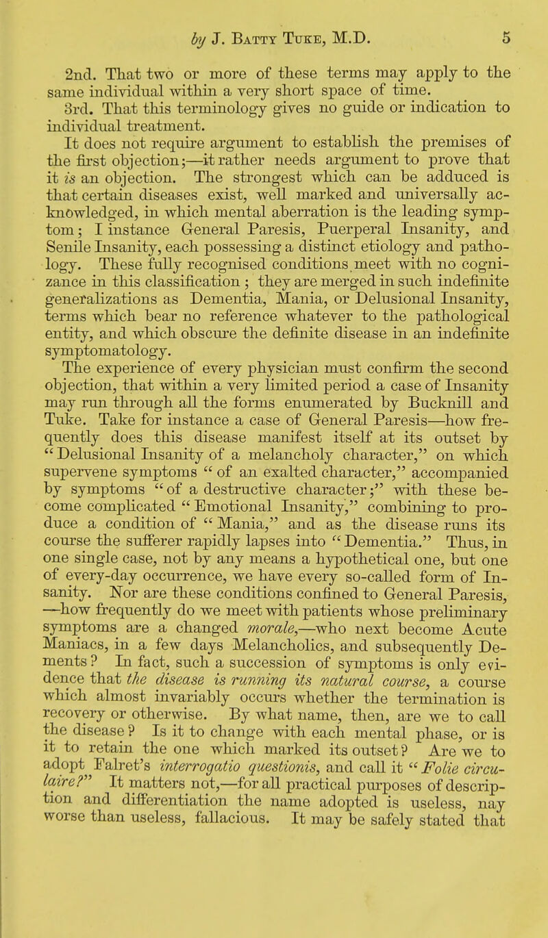 2ncl. Tliat two or more of these terms may apply to the same individual within a very short space of time. 3rd. That this terminology gives no guide or indication to individual treatment. It does not require argiiment to establish the premises of the first objection;—it rather needs argument to prove that it is an objection. The strongest which can be adduced is that certain diseases exist, well marked and universally ac- knowledged, in which mental aberration is the leading symp- tom ; I instance General Paresis, Puerperal Insanity, and Senile Insanity, each possessing a distinct etiology and patho- logy. These fully recognised conditions meet with no cogni- zance in this classification ; they are merged in such indefinite generalizations as Dementia, Mania, or Delusional Insanity, terms which bear no reference whatever to the pathological entity, and which obscure the definite disease in an indefinite symptomatology. The experience of every physician must confirm the second objection, that within a very limited period a case of Insanity may run through all the forms enumerated by Bucknill and Txike. Take for instance a case of General Paresis—how fre- quently does this disease manifest itself at its outset by  Delusional Insanity of a melancholy character, on which supervene symptoms  of an exalted character, accompanied by symptoms of a destructive character; with these be- come complicated  Emotional Insanity, combining to pro- duce a condition of  Mania, and as the disease runs its course the sufferer rapidly lapses into  Dementia. Thus, in one single case, not by any means a hypothetical one, but one of every-day occurrence, we have every so-called form of In- sanity. Nor are these conditions confined to General Paresis, —how frequently do we meet with patients whose preliminary symptoms are a changed morale,—who next become Acute Maniacs, in a few days Melancholies, and subsequently De- ments? In fact, such a succession of symptoms is only evi- dence that the disease is running its natural course, a course which almost invariably occurs whether the termination is recovery or otherwise. By what name, then, are we to caU the disease ? Is it to change with each mental phase, or is it to retain the one which marked its outset ? Are we to adopt Palret's interrogatio questionis, and call it  Folie circu- laire? It matters not,—foraU practical purposes of descrip- tion and differentiation the name adopted is useless, nay worse than useless, fallacious. It may be safely stated that