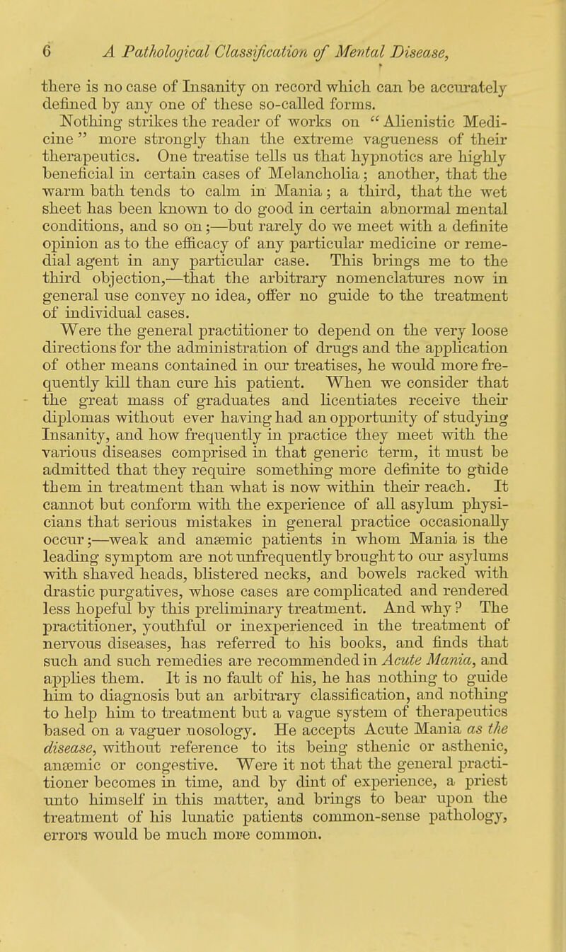 there is no case of Insanity on record wMch. can be accurately defined by any one of these so-called forms. Nothing strikes the reader of works on  Alienistic Medi- cine  more strongly than the extreme vagueness of their therapeutics. One treatise tells us that hypnotics are highly beneficial in certain cases of Melancholia; another, that the warm bath tends to calm in Mania; a third, that the wet sheet has been known to do good in certain abnormal mental conditions, and so on;—^but rarely do we meet with a definite opinion as to the efB.cacy of any particular medicine or reme- dial agent in any particular case. This brings me to the third objection,—that the arbitrary nomenclatures now in general use convey no idea, offer no guide to the treatment of individual cases. Were the general practitioner to depend on the very loose directions for the administration of drugs and the application of other means contained in our treatises, he would more fre- quently kill than cure his patient. When we consider that the great mass of graduates and licentiates receive their diplomas without ever having had an opportunity of studying Insanity, and how frequently in practice they meet with the various diseases comprised in that generic term, it must be admitted that they require something more definite to ghide them in treatment than what is now within their reach. It cannot but conform with the experience of all asylum physi- cians that serious mistakes in general practice occasionally occur;—weak and ansemic patients in whom Mania is the leading symptom are not unfrequently brought to our asylums with shaved heads, blistered necks, and bowels racked with drastic purgatives, whose cases are comphcated and rendered less hopeful by this preliminary treatment. And why ? The practitioner, youthful or inexperienced in the treatment of nervous diseases, has referred to his books, and finds that such and such remedies are recommended in Acute Mania, and applies them. It is no fault of his, he has nothing to guide him to diagnosis but an arbitrary classification, and nothing to help him to treatment but a vague system of therapeutics based on a vaguer nosology. He accepts Acute Mania as the disease, without reference to its being sthenic or asthenic, ansemic or congestive. Were it not that the general practi- tioner becomes in time, and by dint of experience, a priest unto himself in this matter, and brings to bear upon the treatment of his lunatic patients common-sense pathology, errors would be much more common.