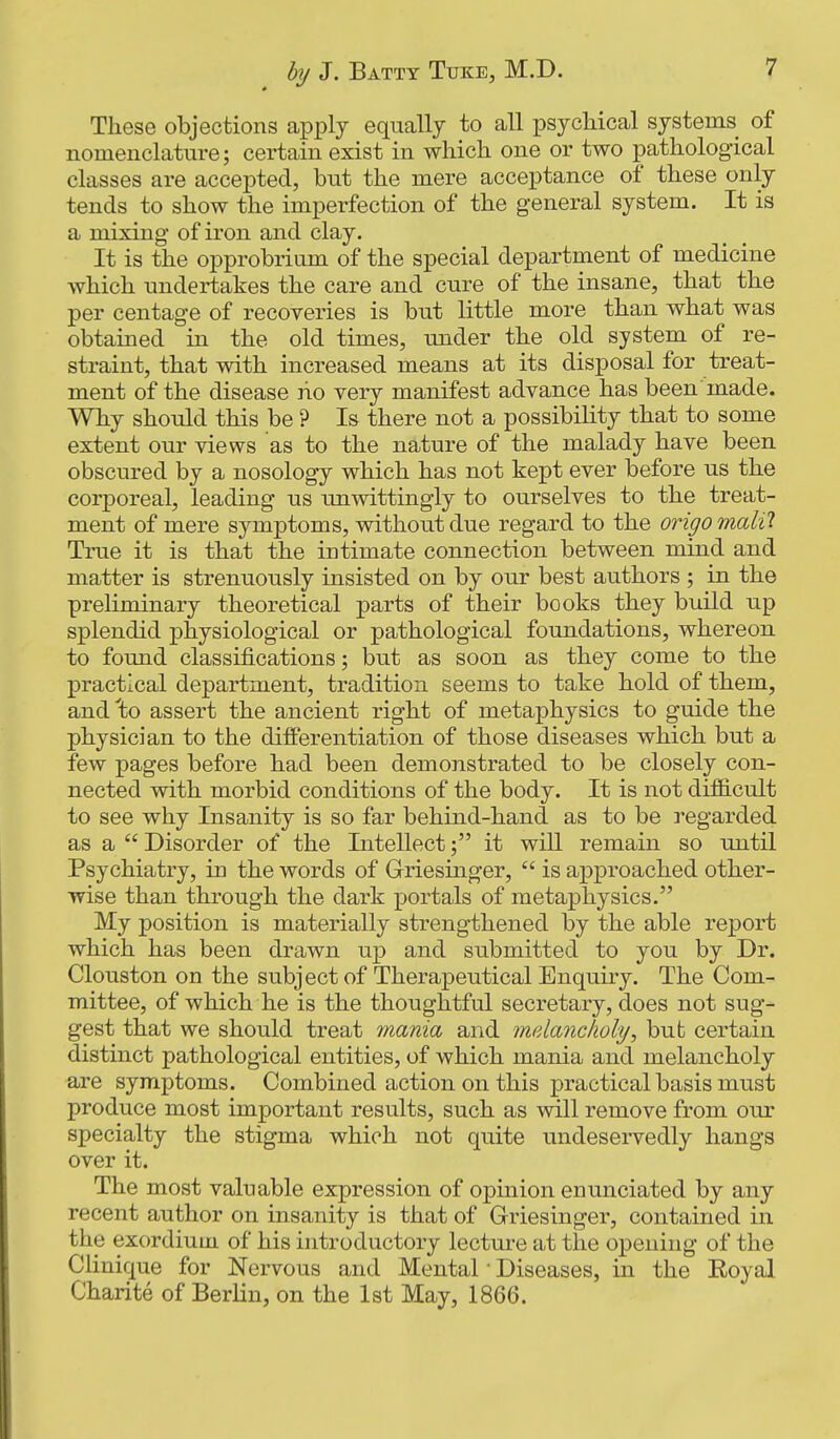 These objections apply equally to all psychical systems of nomenclature; certain exist in which one or two pathological classes are accepted, but the mere acceptance of these only tends to show the imperfection of the general system. It is a mixing of iron and clay. It is the opprobrium of the special department of medicine which undertakes the care and cure of the insane, that the per centage of recoveries is but little more than what was obtained in the old times, under the old system of re- straint, that with increased means at its disposal for treat- ment of the disease lio very manifest advance has been made. Why should this be ? Is there not a possibility that to some extent our views as to the nature of the malady have been obscured by a nosology which has not kept ever before us the corporeal, leading us imwittingly to ourselves to the treat- ment of mere symptoms, without due regard to the origo malil True it is that the intimate connection between mind and matter is strenuously insisted on by our best authors ; in the preliminary theoretical parts of their books they build up splendid physiological or pathological foundations, whereon to found classifications; but as soon as they come to the practical department, tradition seems to take hold of them, and 'to assert the ancient right of metaphysics to guide the physician to the differentiation of those diseases which but a few pages before had been demonstrated to be closely con- nected with morbid conditions of the body. It is not difiicult to see why Insanity is so far behind-hand as to be regarded as a  Disorder of the Intellectit will remain so until Psychiatry, in the words of Griesinger,  is approached other- wise than through the dark portals of metaphysics. My position is materially strengthened by the able report which has been drawn up and submitted to you by Dr. Clouston on the subject of Therapeutical Enquiry. The Com- mittee, of which he is the thoughtful secretary, does not sug- gest that we should treat mania and melancholy, but certain distinct pathological entities, of which mania and melancholy are symptoms. Combined action on this practical basis must produce most important results, such as will remove from our specialty the stigma which not quite undeservedly hangs over it. The most valuable expression of opinion enunciated by any recent author on insanity is that of Griesinger, contained in the exordium of his introductory lectui-e at the opening of the Clinique for Nervous and Mental • Diseases, in the Royal Charite of Berlin, on the Ist May, 1866.