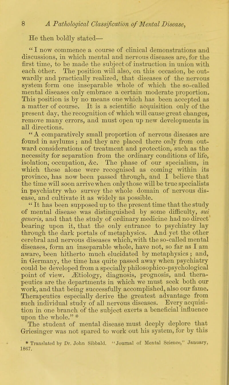 He then boldly stated—  I now commence a course of clinical demonstrations and discussions, in which mental and nervous diseases are, for the first time, to be made the subject of instruction in union with each 6ther. The position will also, on this occasion, be out- wardly and practically realized, that diseases of the nervous system form one inseparable whole of which the so-called mental diseases only embrace a certain moderate proportion. This position is by no means one which has been accepted as a matter of course. It is a scientific acquisition only of the present day, the recognition of which will cause great changes, remove many errors, and must open up new developments in all directions.  A comparatively small proportion of nervous diseases are found in asylums ; and they are placed there only from out- ward considerations of treatment and protection, such as the necessity for separation from the ordinary conditions of life, isolation, occupation, &c. The phase of our specialism, in which these alone were recognised as coming within its province, has now been passed through, and I believe that the time will soon arrive when only those will be true speciahsts in psychiatry who survey the whole domain of nervous dis- ease, and cultivate it as widely as possible.  It has been supposed up to the present time that the study of mental disease was distinguished by some dif&culty, 8ui generis, and that the study of ordinary medicine had no du-ect' bearing upon it, that the only entrance to psychiatry lay through the dark portals of metaphysics. And yet the other cerebral and nervous diseases which, with the so-called mental diseases, form an inseparable whole, have not, so far as I am aware, been hitherto much elucidated by metaphysics; and, in Germany, the time has quite passed away when psychiatry could be developed from a specially philosophico-psychological point of view, etiology, diagnosis, prognosis, and thera- peutics are the departments in which we must seek both our work, and that being successfully accomplished, also our fame. Therapeutics especially derive the greatest advantage from such individual study of all nervous diseases. Every acquisi- tion in one branch of the subject exerts a beneficial influence upon the whole. * The student of mental disease must deeply deplore that Griesinger was not spared to work out his system, for by this * Translated by Dr. John Sibbald. Journal of Mental Science, January, 1867.