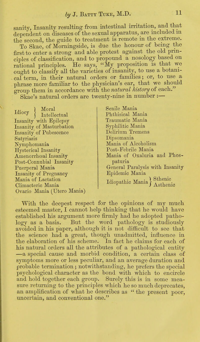 sanity, Insanity resulting from intestinal irritation, and that dependent on diseases of the sexual apparatus, are included m the second, the guide to treatment is remote in the extreme. To Skae, of Morningside, is due the honour of being the first to enter a strong and able protest against the old prin- ciples of classification, and to propound a nosology based on rational principles. He says, My proposition is that we ought to classify all the varieties of insanity, to use a botani- cal term, in their natural orders or families; or, to use a phrase more familiar to the physician's ear, that we should group them in accordance with the natural history of each. Skae's natural orders are twenty-nine in number :— Tj. \ Moral I'^^^^y j Intellectual Insanity with Epilepsy Insanity of Masturbation Insanity of Pubescence Satyriasis Nymphomania Hysterical Insanity Amenorrhoeal Insanity Post-Connubial Insanity Puerperal Mania Insanity of Pregnancy Mania of Lactation Climacteric Mania Ovario Mania (Utero Mania) Senile Mania Phthisical Mania Traumatic Mania Syphilitic Mania Delirium Tremens Dipsomania Mania of Alcoholism Post-Febrile Mania Mania of Oxaluria and Phos- paturia General Paralysis with Insanity Epidemic Mania Idiopathic Mania} ^^^^^^^ With the deepest respect for the opinions of my much esteemed master, I cannot help thinking that he would have estabUshed his argument more firmly had he adopted patho- logy as a basis. But the word pathology is studiously avoided in his paper, although it is not difficult to see that the science had a great, though unadmitted, influence in the elaboration of his scheme. In fact he claims for each of his natural orders all the attributes of a pathological entity —a special cause and morbid condition, a certain class of symptoms more or less peculiar, and an average duration and probable termination; notwithstanding, he prefers the special psychological character as the bond with which to encircle and hold together each group. Surely this is in some mea- sure returning to the principles which he so much deprecates, an amplification of what he describes as  the present poor, uncertain, and conventional one.