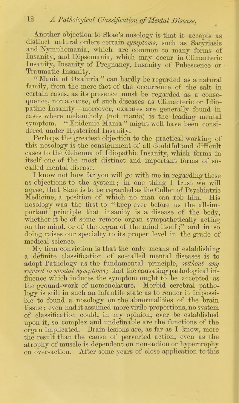 ^ Anotlier objection to Skae's nosology is that it accepts as distinct natural orders certain symptoms, such as Satyriasis and JSTymphomania, which are common to many forms of Insanity, and Dipsomania, which may occur in Climacteric Insanity, Insanity of Pregnancy, Insanity of Pubescence or Traumatic Insanity.  Mania of Oxaluria can hardly be regarded as a natural family, from the mere fact of the occurrence of the salt in certain cases, as its presence must be regarded as a conse- quence, not a cause, of such diseases as Climacteric or Idio- pathic Insanity—moreover, oxalates are generally found in cases where melancholy (not mania) is the leading mental symptom.  Epidemic Mania  might well have been consi- dered under Hysterical Insanity. Perhaps the greatest objection to the practical working of this nosology is the consignment of all doubtful and dij^cult cases to the Gehenna of Idiopathic Insanity, which forms in itself one of the most distinct and important forms of so- called mental disease. I know not how far you will go with me in regarding these as objections to the system; in one thing T trust we will agree, that Skae is to be regarded as the CuUen of Psychiatric Medicine, a position of which no man can rob him. His nosology was the first to  keep ever before us the all-im- portant principle that insanity is a disease of the body, whether it be of some remote organ sympathetically acting on the mind, or of the organ of the mind itself; and in so doing raises our specialty to its proper level in the grade of medical science. My firm conviction is that the only means of estabhshing a definite classification of so-called mental diseases is to adopt Pathology as the fundamental principle, without any regard to mental symptoms; that the causating pathological in- fluence which induces the symptom ought to be accepted as the ground-work of nomenclature. Morbid cerebral patho- logy is still in such an infantile state as to render it impossi- ble to found a nosology on the abnormalities of the brain tissue; even had it assumed more virile proportions, no system of classification could, in my opinion, ever be estabhshed upon it, so complex and undefinable are the fanctions of the organ implicated. Brain lesions are, as far as I know, more the result than the cause of perverted action, even as the atrophy of muscle is dependent on non-action or hjrpertrophy on over-action. After some years of close application to this