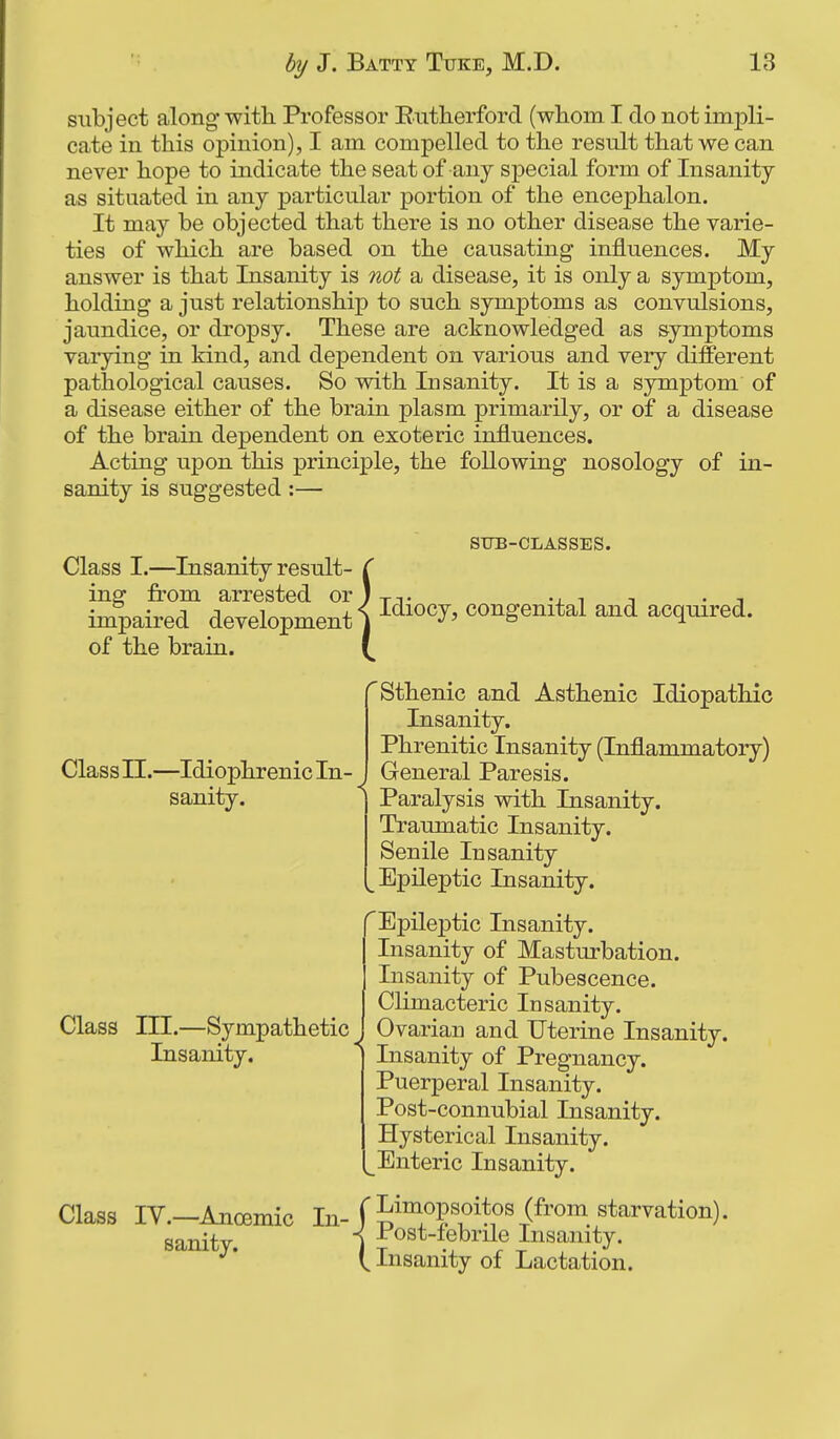 subject along with. Professor Entherford (whom I do not impli- cate in this opinion), I am compelled to the result that we can never hope to indicate the seat of any special form of Insanity as situated in any particular portion of the encephalon. It may be objected that there is no other disease the varie- ties of which are based on the causating influences. My answer is that Insanity is not a disease, it is only a symptom, holding a just relationship to such symptoms as convulsions, jaundice, or dropsy. These are acknowledged as symptoms varying in kind, and dependent on various and very different pathological causes. So with Insanity. It is a symptom of a disease either of the brain plasm primarily, or of a disease of the brain dependent on exoteric influences. Acting upon this principle, the following nosology of in- sanity is suggested :— Class n.—Idiophrenic In- sanity. SUB-CLASSES. Class I.—Insanity result- ( ing from arrested or ) t-j- -j. i i • i impaired development) congenital and acquired. of the brain. '^Sthenic and Asthenic Idiopathic Insanity. Phrenitic Insanity (Inflammatory) General Paresis. Paralysis with Insanity. Traumatic Insanity. Senile Insanity ^Epileptic Insanity. Epileptic Insanity. Insanity of Masturbation. Insanity of Pubescence. Climacteric Insanity, Ovarian and Uterine Insanity. Insanity of Pregnancy. Puerperal Insanity. Post-connubial Insanity. Hysterical Insanity. Enteric Insanity. Class lY.—Anoemic in-f^i™^P«oitos (from_ starvation), sanity. j J^^^^^t-tebrile Insanity. ^' t Insanity of Lactation. r Class III.—Sympathetic Insanity.