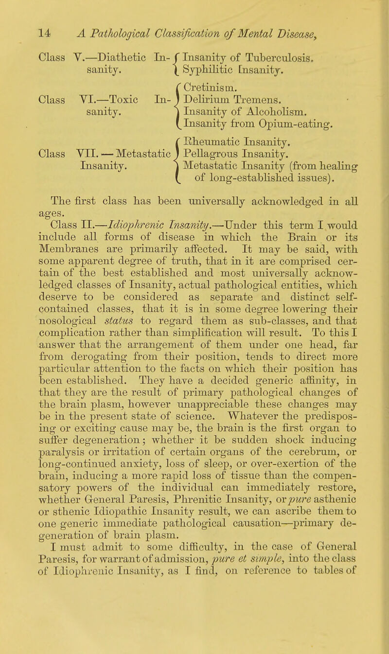 Class Y.—Diathetic In- f Insanity of Tuberculosis, sanity. \ Syphilitic [nsanity. r Cretinism. Class YI.—Toxic In- J Delirium Tremens. sanity. \ Insanity of Alcoholism. Insanity from Opium-eating. ( Rheumatic Insanity. Class YII. — Metastatic J Pellagrous Insanity. Insanity. \ Metastatic Insanity (from healing of long-established issues). The first class has been universa,lly acknowledged in aU ages. Class II.—Idiophrenic Insanity.—Under this term I would include all forms of disease in which the Brain or its Membranes are primarily affected. It may be said, with some apparent degree of truth, that in it are comprised cer- tain of the best established and most universally acknow- ledged classes of Insanity, actual pathological entities, which deserve to be considered as separate and distinct self- contained classes, that it is in some degree lowering their nosological status to regard them as sub-classes, and that complication rather than simplification will result. To this I answer that the arrangement of them under one head, far from derogating from their position, tends to direct more particular attention to the facts on which their position has been established. They have a decided generic afiB.nity, in that they are the result of primary pathological changes of the brain plasm, however unappreciable these changes may be in the present state of science. Whatever the predispos- ing or exciting cause may be, the brain is the first organ to suffer degeneration; whether it be sudden shock inducing paralysis or irritation of certain organs of the cerebrum, or long-continued anxiety, loss of slee]3, or over-exertion of the brain, inducing a more rapid loss of tissue than the compen- satory powers of the individual can immediately restore, whether General Paresis, Phrenitic Insanity, or pure asthenic or sthenic Idiopathic Insanity result, we can ascribe them to one generic immediate pathological causation—^primary de- generation of brain plasm. I must admit to some difiiculty, in the case of General Paresis, for warrant of admission, pure et simple, into the class of Idiophrenic Insanity, as I find, on reference to tables of