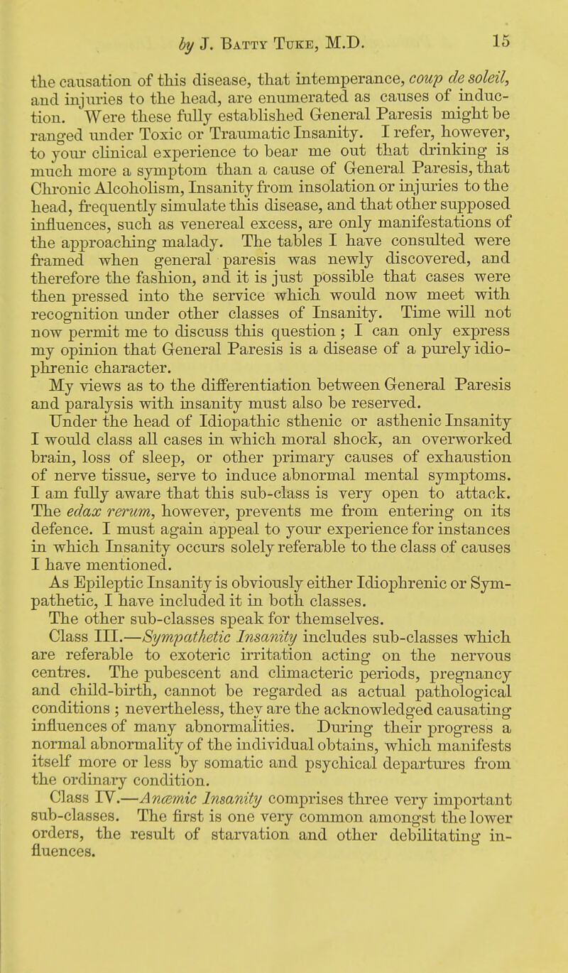 the causation of this disease, that intemperance, cowp de soleil, and injuries to the head, are enumerated as causes of induc- tion. Were these fully established General Paresis might be ranged under Toxic or Traumatic Insanity. I refer, however, to yom- clinical experience to bear me out that drinking is much more a symptom than a cause of General Paresis, that Chronic Alcoholism, Insanity from insolation or injuries to the head, frequently simulate this disease, and that other supposed influences, such as venereal excess, are only manifestations of the approaching malady. The tables I have consulted were framed when general paresis was newly discovered, and therefore the fashion, and it is just possible that cases were then pressed into the service which would now meet with recognition under other classes of Insanity. Time will not now permit me to discuss this question ; I can only express my opinion that General Paresis is a disease of a purely idio- phrenic character. My views as to the differentiation between General Paresis and paralysis with insanity must also be reserved. Under the head of Idiopathic sthenic or asthenic Insanity I would class all cases in which moral shock, an overworked brain, loss of sleep, or other primary causes of exhaustion of nerve tissue, serve to induce abnormal mental symptoms. I am fully aware that this sub-class is very open to attack. The edax rerum, however, prevents me from entering on its defence. I must again appeal to your experience for instances in which Insanity occurs solely referable to the class of causes I have mentioned. As Epileptic Insanity is obviously either Idiox3hrenic or Sym- pathetic, I have included it in both classes. The other sub-classes speak for themselves. Class III.—Sympathetic Insanity includes sub-classes which are referable to exoteric irritation acting on the nervous centres. The pubescent and climacteric periods, pregnancy and child-birth, cannot be regarded as actual pathological conditions ; nevertheless, they are the acknowledged causating influences of many abnormalities. During their progress a normal abnormality of the individual obtains, which manifests itself more or less by somatic and psychical departures from the ordinary condition. Class TV.—Ancdmic Insanity comprises three very important sub-classes. The flrst is one very common amongst the lower orders, the result of starvation and other debilitating in- fluences.