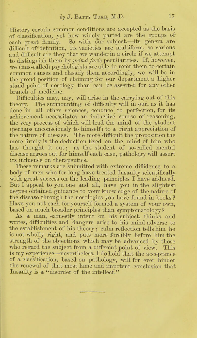 History certain common conditions are accepted as the basis of classification, yet how widely parted are the groups of each great family. So with oVr subject,—its genera are difficult of' definition, its varieties are multiform, so various and difficult are they that we wander in a circle if we attempt to distinguish them hj primd facie peculiarities. If, however, we (mis-called) psychologists are able to refer them to certain common causes and classify them accordingly, we will be in the proud position of claiming for our department a higher stand-point of nosology than can be asserted for any other branch of medicine. Difficulties may, nay, will arise in the carrying out of this theory. The surmounting of difficulty will in our, as it has done in all other sciences, conduce to perfection, for its achievement necessitates an inductive course of reasoning, the very process of which will lead the mind of the student (perhaps unconsciously to himself) to a right appreciation of the nature of disease. The more difficult the proposition the more firmly is the deduction fixed on the mind of him who has thought it out; as the student of so-called mental disease argues out for himself each case, pathology will assert its influence on therapeutics. These remarks are submitted with extreme diffidence to a body of men who for long have treated Insanity scientifically with great success on the leading principles I have adduced. But I appeal to you one and all, have you in the slightest degree obtained guidance to your knowledge of the nature of the disease through the nosologies you have found in books ? Have you not each for yourself formed a system of your own, based on much broader principles than symptomatology ? As a man, earnestly intent on his subject, thinks and writes, difficulties and dangers arise to his mind adverse to the estabUshment of his theory; calm refiection tells him he is not wholly right, and puts more forcibly before him the strength of the objections which may be advanced by those who regard the subject from a different point of view. This is my experience—nevertheless, I do hold that the acceptance of a classification, based on pathology, will for ever hinder the renewal of that most lame and impotent conclusion that Insanity is a disorder of the intellect.