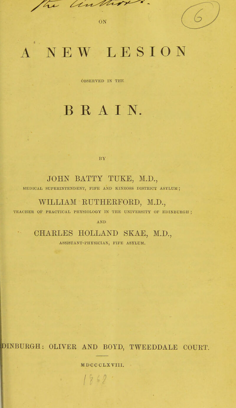 ON A NEW LESION OBSERVED IN THE BRAIN. BY JOHN BATTY TUKE, M.D., MEDICAL SUPERINTENDENT, FIFE AND KINROSS DISTRICT ASILUM; WILLIAM EUTHERFORD, M.D., TEACHER OF PRACTICAL PHYSIOLOGY IN THE UNIVERSITY OF EDINBURGH ; AND • CHARLES HOLLAND SKAE, M.D., ASSISTANT-PHYSICIAN, FIFE ASYLUM. )INBUKGH: OLIVER AND BOYD, TWEEDDALE COURT. MDCCCLXVIII.