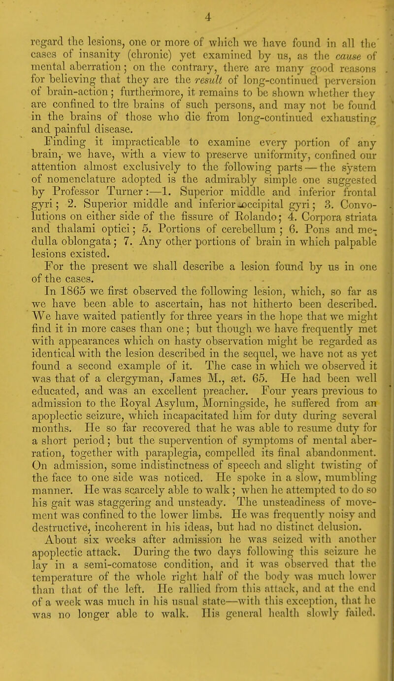 regard the lesions, one or more of wliicli we liave found in all the cases of insanity (chronic) yet examined by us, as tlie cause of mental aberration; on tlic contrary, there are many good reasons for believing that they are the result of long-continued perversion of brain-action; furthermore, it remains to be shown whether they are confined to the brains of such persons, and may not be found in the brains of those who die from long-continued exhausting and painful disease. Finding it impracticable to examine every portion of any brain,- we have, with a view to preserve uniformity, confined our attention almost exclusively to the following parts — the system of nomenclature adopted is the admirably simple one suggested by Professor Turner :—1. Superior middle and inferior frontal gyri; 2. Superior middle and inferior ^occipital gyri; 3. Convo- lutions on either side of the fissure of Kolando; 4. Corpora striata and thalami optici; 5. Portions of cerebellum ; 6. Pons and me- dulla oblongata; 7. Any other portions of brain in which palpable lesions existed. For the present we shall describe a lesion found by us in one of the eases. In 1865 we first observed the following lesion, which, so far as we have been able to ascertain, has not hitherto been described. We have waited patiently for three years in the hope that we might find it in more cases than one; but though we have frequently met with appearances which on hasty observation might be regarded as identical with the lesion described in the sequel, we have not as yet found a second example of it. The case in which we observed it was that of a clergyman, James M., set. 65. He had been well educated, and was an excellent preacher. Four years previous to admission to the Royal Asylum, Morningside, he suffered from an apoplectic seizure, which incapacitated him for duty during several months. He so far recovered that he was able to resume duty for a short period; but the supervention of symptoms of mental aber- ration, together with paraplegia, compelled its final abandonment. On admission, some indistinctness of speech and slight twisting of the face to one side was noticed. He spoke in a slow, mumbling manner. He was scarcely able to walk; when he attempted to do so his gait was staggering and unsteady. The unsteadiness of move- ment was confined to the lower limbs. He was frequently noisy and destructives, incoherent in his ideas, but had no distinct delusion. About six weeks after admission he was seized with anotlicr apoplectic attack. During the two days following this seizure he lay in a semi-comatose condition, and it was observed that the temperature of the whole right half of the body was much lower than that of the left. He rallied from tliis attack, and at the end of a week was much in liis usual state—Avith this exception, tliat lie was no longer able to walk. His general health slowly failed.