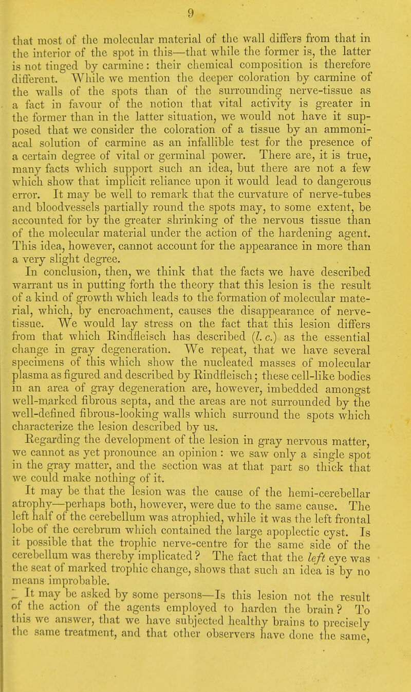 that most of the molecular material of the wall differs from that in the interior of the spot in this—that while the former is, the latter is not tinged by carmine: their chemical composition is therefore different. While we mention the deeper coloration by carmine of the walls of the spots than of the sm-rounding nerve-tissue as a fact in favour of the notion that vital activity is greater in the former than in the latter situation, we would not have it sup- posed that we consider the coloration of a tissue by an ammoni- acal solution of carmine as an infallible test for the presence of a certain degi'ee of vital or germinal power. There are, it is true, many facts which support such an idea, but there are not a few which show that implicit reliance upon it would lead to dangerous error. It may be well to remark that the curvature of nerve-tubes and bloodvessels partially round the spots may, to some extent, be accounted for by the greater shrinking of the nervous tissue than of the molecular material under the action of the hardening agent. This idea, however, cannot account for the appearance in more than a very slight degree. In conclusion, then, we think that the facts we have described warrant us in putting forth the theory that this lesion is the result of a kind of growth which leads to the formation of molecular mate- rial, which, by encroachment, causes the disappearance of nerve- tissue. We would lay stress on the fact that this lesion differs fi-om that which Eindfleisch has described (?. c.) as the essential change in gray degeneration. We repeat, that we have several specimens of this which show the nucleated masses of molecular plasma as figured and described by Rindfleisch; these cell-like bodies in an area of gray degeneration are, however, imbedded amongst well-marked fibrous septa, and the areas are not surrounded by the well-defined fibrous-looking walls which surround the spots which characterize the lesion described by us. Regarding the development of the lesion in gray nervous matter, we cannot as yet pronounce an opinion : we saw only a single spot in the gray matter, and the section was at that part so thick that we could make nothing of it. It may be that the lesion was the cause of the hemi-cerebellar atrophy—perhaps both, however, were due to the same cause. The left half of the cerebellum was atrophied, while it was the left frontal lobe of the cerebram which contained the large apoplectic cyst. Is it possible that the trophic nerve-centre for the same side of the cerebellum was thereby implicated ? The fact that the left eye was the seat of marked trophic change, shows that such an idea is by no means improbable. It may be asked by some persons—Is this lesion not the result of _ the action of the agents employed to harden the brain ? To this we answer, that we have subjected healthy brains to precisely the same treatment, and that other observers have done tlie same