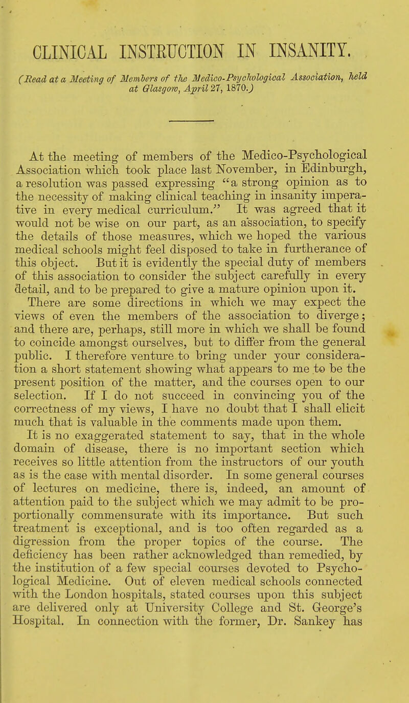 (Read at a Meeting of Members of the Medico-Psychological Association, held at Glasgow, April 21, 1870J At the meeting of members of the Medico-Psychological Association which took place last November, in Edinburgh, a resolution was passed expressing a strong opinion as to the necessity of making clinical teaching in insanity impera- tive in every medical curriculum. It was agreed that it would not be wise on our part, as an association, to specify the details of those measures, which we hoped the various medical schools might feel disposed to take in furtherance of this object. But it is evidently the special duty of members of this association to consider the subject carefully in every detail, and to be prepared to give a mature opinion upon it. There are some directions in which we may expect the views of even the members of the association to diverge; and there are, perhaps, still more in which we shall be found to coincide amongst ourselves, but to differ from the general public. I therefore venture to bring under your considera- tion a short statement showing what appears to me to be the present position of the matter, and the courses open to our selection. If I do not succeed in convincing you of the correctness of my views, I have no doubt that I shall elicit much that is valuable in the comments made upon them. It is no exaggerated statement to say, that m the whole domain of disease, there is no important section which receives so little attention from the instructors of our youth as is the case with mental disorder. In some general courses of lectures on medicine, there is, indeed, an amount of attention paid to the subject which we may admit to be pro- portionally commensurate with its importance. But such treatment is exceptional, and is too often regarded as a digression from the proper topics of the course. The deficiency has been rather acknowledged than remedied, by the institution of a few special courses devoted to Psycho- logical Medicine. Out of eleven medical schools connected with the London hospitals, stated courses upon this subject are delivered only at University College and St. George's Hospital. In connection with the former, Dr. Sankey has