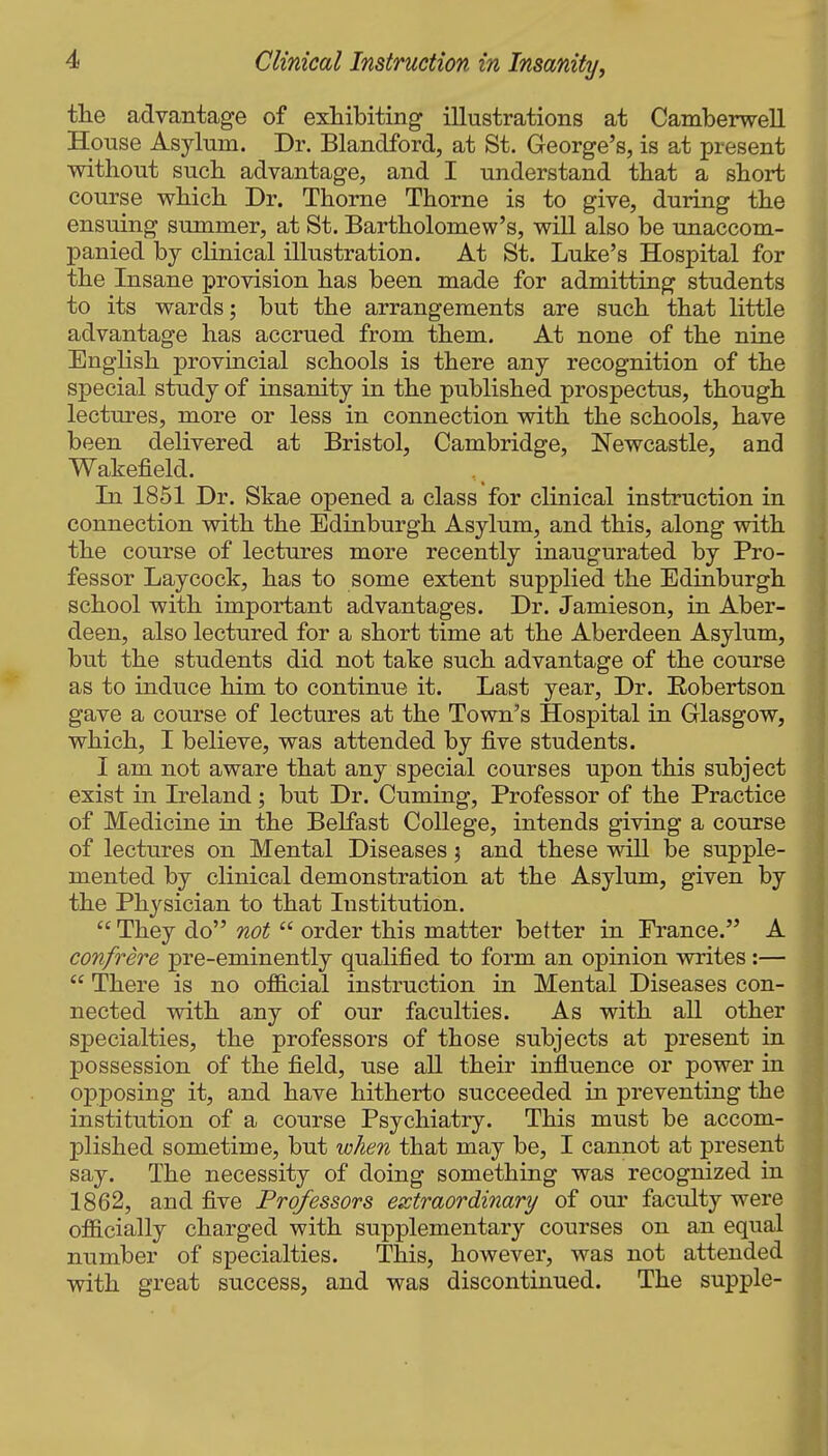 the advantage of exhibiting illustrations at Camberwell House Asylum. Dr. Blandford, at St. George's, is at present without such advantage, and I understand that a short course which Dr. Thorne Thorne is to give, during the ensuing summer, at St. Bartholomew's, will also be unaccom- panied by clinical illustration. At St. Luke's Hospital for the Insane provision has been made for admitting students to its wards; but the arrangements are such that little advantage has accrued from them. At none of the nine English provincial schools is there any recognition of the special study of insanity in the published prospectus, though lectures, more or less in connection with the schools, have been delivered at Bristol, Cambridge, Newcastle, and Wakefield. In 1851 Dr. Skae opened a class for clinical instruction in connection with the Edinburgh Asylum, and this, along with the course of lectures more recently inaugurated by Pro- fessor Laycock, has to some extent supplied the Edinburgh school with important advantages. Dr. Jamieson, in Aber- deen, also lectured for a short time at the Aberdeen Asylum, but the students did not take such advantage of the course as to induce him to continue it. Last year. Dr. Robertson gave a course of lectures at the Town's Hospital in Glasgow, which, I believe, was attended by five students. I am not aware that any special courses upon this subject exist in Ireland; but Dr. Cuming, Professor of the Practice of Medicine in the Belfast College, intends giving a course of lectures on Mental Diseases j and these will be supple- mented by clinical demonstration at the Asylum, given by the Physician to that Institution.  They do not  order this matter better in Prance. A confrere pre-eminently qualified to form an opinion writes:—  There is no official instruction in Mental Diseases con- nected with any of our faculties. As with all other specialties, the professors of those subjects at present in possession of the field, use all their influence or power in opposing it, and have hitherto succeeded in preventing the institution of a course Psychiatry. This must be accom- plished sometime, but when that may be, I cannot at present say. The necessity of doing something was recognized in 1862, and five Professors extraordinary of our faculty were officially charged with supplementary courses on an equal number of specialties. This, however, was not attended with great success, and was discontinued. The supple-