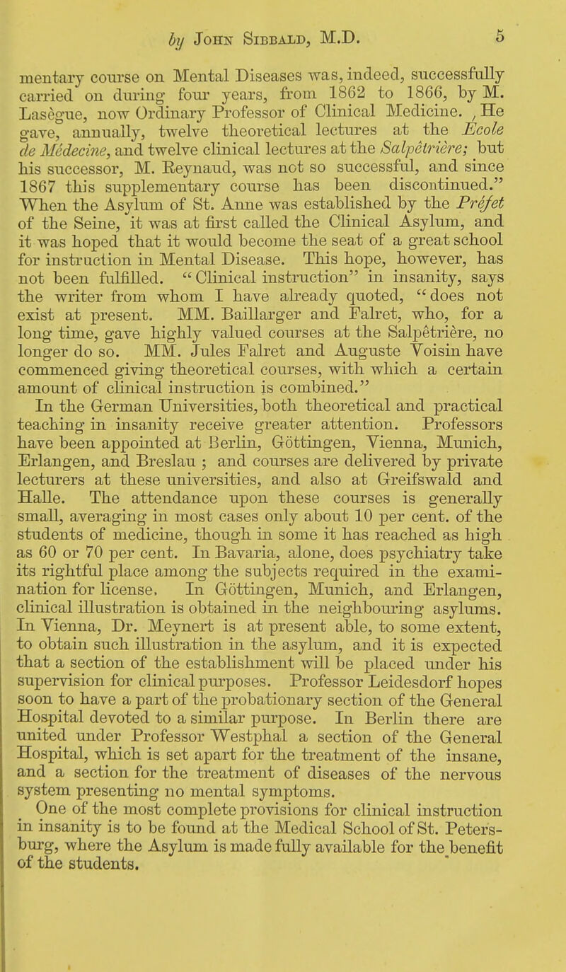 mentary course on Mental Diseases was, indeed, successfully carried on dining fonr years, from 1862 to 1866, by M. Lasegne, now Ordinary Professor of Clinical Medicine. , He gave, annually, twelve theoretical lectures at the Ecole de Medecine, and twelve clinical lectures at the Salpeiriere; but his successor, M. Eeyuaud, was not so successful, and since 1867 this supplementary course has been discontinued. When the Asylum of St. Anne was established by the Prefet of the Seine, it was at &st called the Clinical Asylum, and it was hoped that it would become the seat of a great school for instruction in Mental Disease. This hope, however, has not been fulfilled.  Clinical instruction in insanity, says the writer from whom I have already quoted, does not exist at present. MM, Baillarger and Falret, who, for a long time, gave highly valued courses at the Salpetriere, no longer do so. MM. Jules Falret and Auguste Voisin have commenced giving theoretical courses, with which a certain amount of chnical instruction is combined. In the German Universities, both theoretical and practical teaching in insanity receive greater attention. Professors have been appointed at Berlin, Gottingen, Vienna, Munich, Erlangen, and Breslau ; and courses are delivered by private lecturers at these universities, and also at Greifswald and Halle. The attendance upon these courses is generally small, averaging in most cases only about 10 per cent, of the students of medicine, though in some it has reached as high as 60 or 70 per cent. In Bavaria, alone, does psychiatry take its rightful place among the subjects required in the exami- nation for license. In Gottingen, Munich, and Erlangen, clinical illustration is obtained in the neighbouring asylums. In Vienna, Dr. Meynert is at present able, to some extent, to obtain such illustration in the asylum, and it is expected that a section of the establishment will be placed under his supervision for clinical purposes. Professor Leidesdorf hopes soon to have a part of the probationary section of the General Hospital devoted to a similar purpose. In Berlin there are united under Professor Westphal a section of the General Hospital, which is set apart for the treatment of the insane, and a section for the treatment of diseases of the nervous system presenting no mental symptoms. One of the most complete provisions for clinical instruction in insanity is to be found at the Medical School of St. Peters- burg, where the Asylum is made fully available for the benefit of the students.