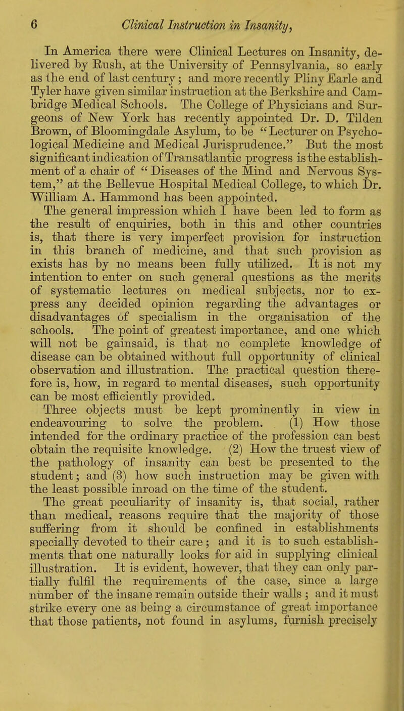 In America there were Clinical Lectures on Insanity, de- livered by Rnsli, at tlie University of Pennsylvania, so early as the end of last century; and more recently Pliny Earle and Tyler have given similar instruction at the Berkshire and Cam- bridge Medical Schools. The College of Physicians and Sur- geons of New York has recently appointed Dr. D. Tilden Brown, of Bloomingdale Asylum, to be  Lecturer on Psycho- logical Medicine and Medical Jurisprudence. But the most significant indication of Transatlantic progress istheestabhsh- ment of a chair of  Diseases of the Mind and I^ervous Sys- tem, at the Bellevue Hospital Medical College, to which Dr. William A. Hammond has been appointed. The general impression which I have been led to form as the result of enquiries, both in this and other countries is, that there is very imperfect provision for instruction in this branch of medicine, and that such provision as exists has by no means been fully utilized. It is not my intention to enter on such general questions as the merits of systematic lectures on medical subjects, nor to ex- press any decided opinion regarding the advantages or disadvantages of specialism in the organisation of the schools. The point of greatest importance, and one which will not be gainsaid, is that no complete knowledge of disease can be obtained without full opportunity of chnical observation and illustration. The practical question there- fore is, how, in regard to mental diseases, such opportunity can be most efficiently provided. Three objects must be kept prominently in view in endeavouring to solve the problem. (1) How those intended for the ordinary practice of the profession can best obtain the requisite knowledge. (2) How the truest view of the pathology of insanity can best be presented to the student; and (3) how such instruction may be given with the least possible inroad on the time of the student. The great peculiarity of insanity is, that social, rather than medical, reasons require that the majority of those suffering from it should be confined in estabhshments specially devoted to their care; and it is to such estabhsh- ments that one naturally looks for aid in supplying clinical illustration. It is evident, however, that they can only par- tially fulfil the requirements of the case, since a large number of the insane remain outside thek walls ; and it must strike every one as being a circumstance of great importance that those patients, not found in asylums, furnish precisely