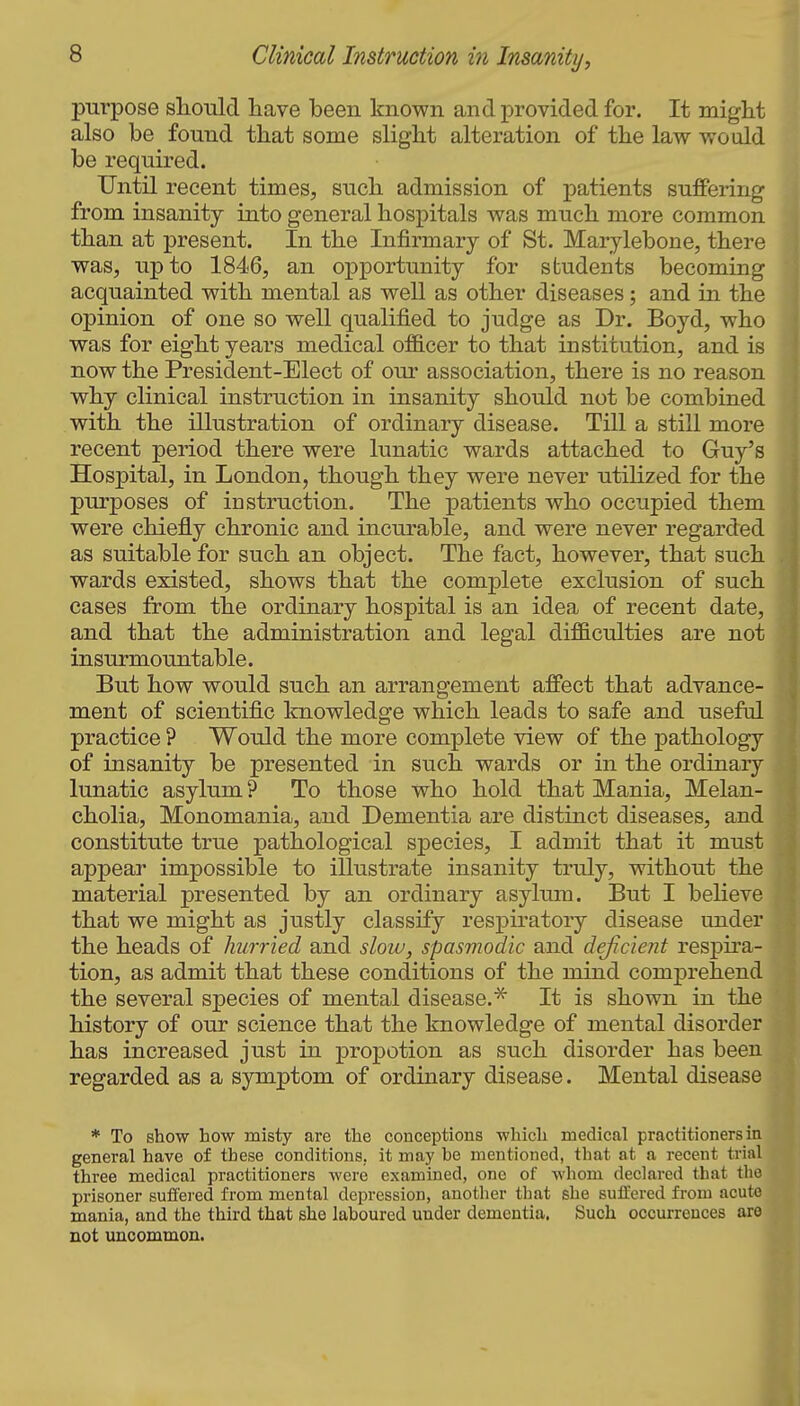 purpose sliould have been known and provided for. It might also be found that some slight alteration of the law woidd be required. Until recent times, such admission of patients suffering from insanity into general hospitals was much more common than at present. In the Infirmary of St. Marylebone, there was, up to 1846, an opportunity for students becoming acquainted with mental as well as other diseases; and in the opinion of one so well qualified to judge as Dr. Boyd, who was for eight years medical officer to that institution, and is now the President-Elect of our association, there is no reason why clinical instruction in insanity should not be combined with the illustration of ordinary disease. Till a still more recent period there were lunatic wards attached to Gruy's Hospital, in London, though they were never utilized for the purposes of instruction. The patients who occupied them were chiefly chronic and incurable, and were never regarded as suitable for such an object. The fact, however, that such wards existed, shows that the complete exclusion of such cases from the ordinary hospital is an idea of recent date, and that the administration and legal difficulties are not insurmountable. But how would such an arrangement affect that advance- ment of scientific Imowledge which leads to safe and useful practice ? Would the more complete view of the pathology of insanity be presented in such wards or in the ordinary lunatic asylum ? To those who hold that Mania, Melan- cholia, Monomania, and Dementia are distinct diseases, and constitute true pathological species, I admit that it must appear impossible to illustrate insanity truly, without the material presented by an ordinary asylum. But I believe that we might as justly classify respiratory disease under the heads of hurried and slow, spasmodic and deficient respira- tion, as admit that these conditions of the mind comj^rehend the several species of mental disease.^ It is shown in the history of our science that the knowledge of mental disorder has increased just in propotion as such disorder has been regarded as a symptom of ordinary disease. Mental disease * To show how misty are the conceptions which medical practitioners in general have of these conditions, it may be mentioned, that at a recent trial three medical practitioners were examined, one of whom declared that the prisoner suffei'ed from mental depression, another that she suffered from acute mania, and the third that she laboured under dementia. Such occurrences are not uncommon.