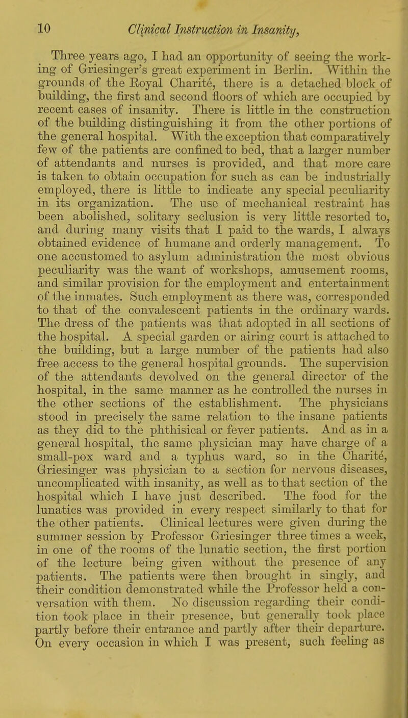 Three years ago, I liad an opportunity of seeing tlie work- ing of Griesinger's great experiment in Berlin. Within the grounds of the Eoyal Charite, there is a detached block of building, the first and second floors of which are occupied by recent cases of insanity. There is little in the construction of the building distinguishing it from the other portions of the general hospital. With the exception that comparatively few of the patients are confined to bed, that a larger number of attendants and nurses is provided, and that more care is taken to obtain occupation for such as can be industrially employed, there is little to indicate any special jDeculiarity in its organization. The use of mechanical restraint has been abolished, solitary seclusion is very little resorted to, and during many visits that I paid to the wards, I always obtained evidence of humane and orderly management. To one accustomed to asylum administration the most obvious peculiarity was the want of workshops, amusement rooms, and similar provision for the employment and entertainment of the inmates. Such employment as there was, corresponded to that of the convalescent patients in the ordinary wards. The dress of the patients was that adopted in all sections of the hospital. A special garden or airing com't is attached to the building, but a large number of the patients had also free access to the general hospital grounds. The supervision of the attendants devolved on the general director of the hospital, in the same manner as he controlled the nurses in the other sections of the establishment. The physicians stood in precisely the same relation to the insane patients as they did to the phthisical or fever patients. And as in a general hospital, the same physician may have charge of a small-pox ward and a typhus ward, so in the Charite, Griesinger was physician to a section for nervous diseases, uncomplicated with insanity, as well as to that section of the hospital which I have just described. The food for the lunatics was provided in every respect similarly to that for the other patients. Clinical lectures were given dui-ing the summer session by Professor Griesinger three times a week, in one of the rooms of the lunatic section, the first portion of the lecture being given without the presence of any patients. The patients were then brought in singly, and their condition demonstrated while the Professor held a con- versation with them. No discussion regarding their condi- tion took place in their presence, but generally took place partly before their entrance and partly after their departure. On every occasion in which I was present, such feeling as