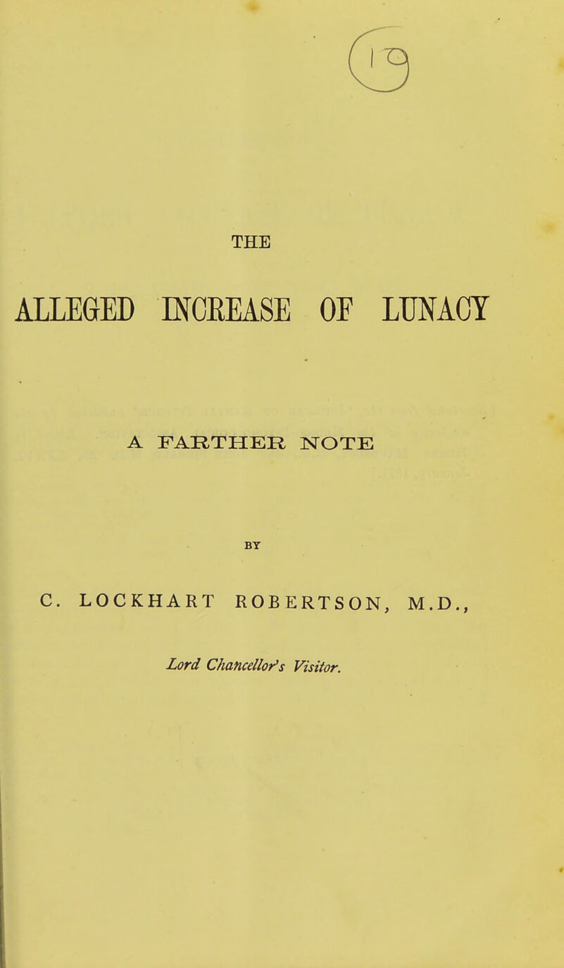 THE ALLEGED INCEEASE OF LUNACY A FARTHER TSJTOTE BY C. LOCKHART ROBERTSON, M.D., Lord Chancellor's Visitor.