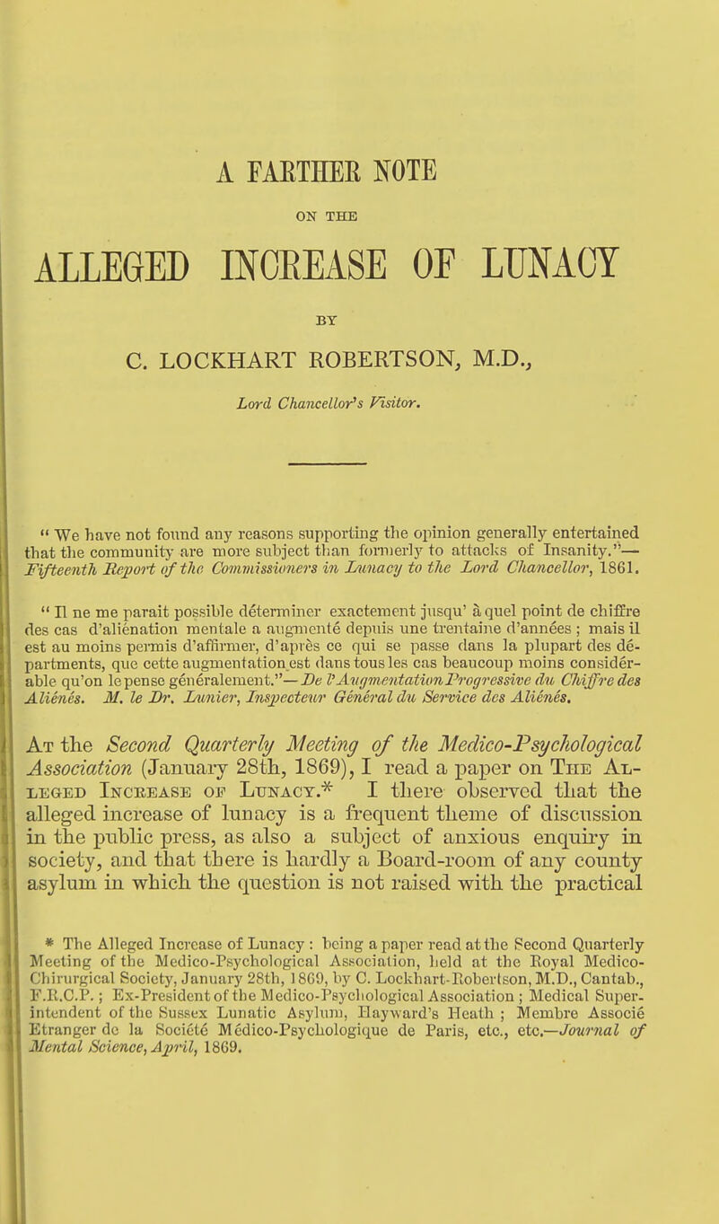 A FAETHEE NOTE ON THE ALLEGED INOEEASE OF LUNACY  We have not found any reasons supporting tlie opinion generally entertained that the community-are more subject than formerly to attacks of Insanity.— Fifteenth Report of the Commissioners in Inmacy to the Lord Chancellor, 1861.  n ne me parait possible determiner exactereent jusqu' a quel point de chiffre des cas d'alienation raentale a augmente depiiis une trentaine d'annees ; mais il est au moins permis d'affirmer, d'api es ce qui se passe dans la plupart des de- partments, que cette augmentation^est dans tousles cas beaucoup moins consider- able qu'on lepense generalement.—De I'A71 {/mentationProgressive dn Chiffredes Alienes. M. le Dr. I/imier, I?iS2}ecteur General d% Service des Alienes. At the Second Quarterly Meeting of the Medico-Psychological Association (Januaiy 28th, 1869), I read a paper on The Al- leged Increase op Lunacy.^ I there oLseryed that the alleged increase of lunacy is a frequent theme of discussion in the public press, as also a subject of anxious enquiry in society, and that there is hardly a Board-room of any county asylum in which the question is not raised with the practical * The Alleged Increase of Lunacy : being a paper read at the Second Quarterly Meeting of the Medico-Psychological Association, held at the Koyal Medico- Chirurgical Society, January 28th, 18G9, by C. Lockhart-Roberlson, M.D., Cantab., F.R.C.P.; Ex-President of the Medico-Psychological Association ; Medical Super, intendent of the Sussex Lunatic Asylum, liayward's Heath ; Membre Associe Etranger do la Societe Medico-Psychologique de Paris, etc., QtG.~Jour7ial of Mental Science, April, 1869. BY C. LOCKHART ROBERTSON, M.D.,