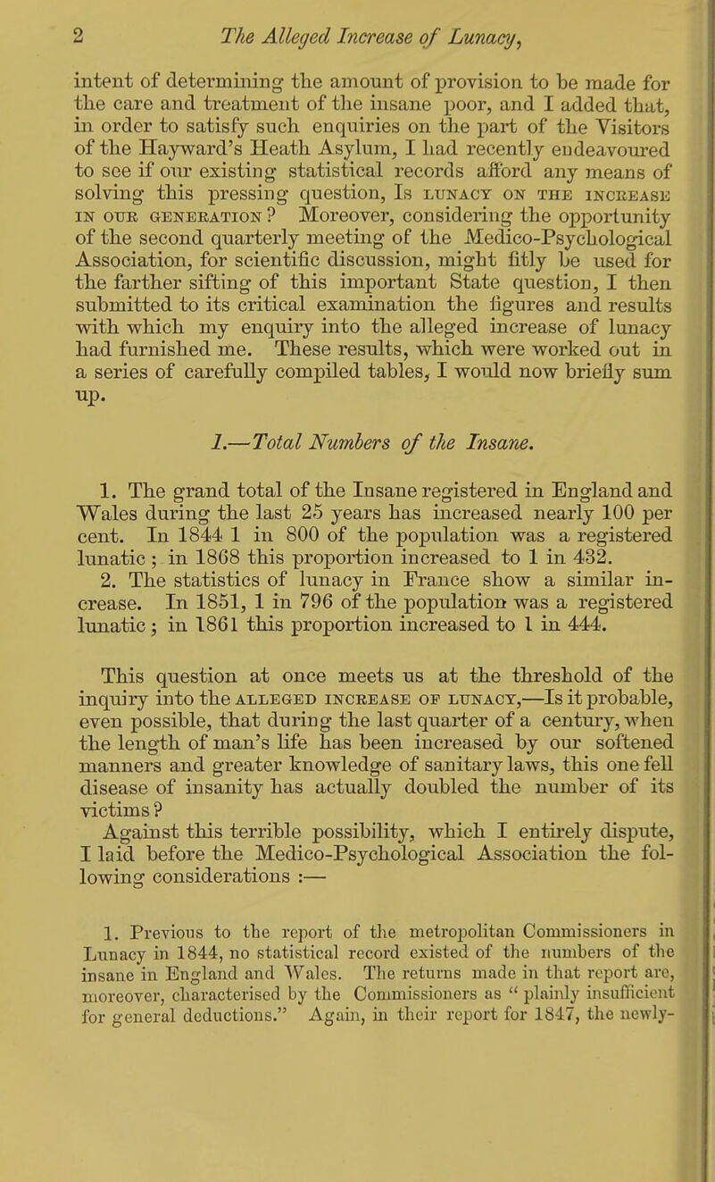 intent of determining tlie amount of provision to be made for the care and treatment of the insane poor, and I added that, in order to satisfy such enquiries on the x>art of the Visitors of the Hayward's Heath Asylum, I had recently endeavoured to see if our existing statistical records afford any means of solving this pressing question, Is lunacy on the inceease IN OTJE GENERATION ? Morcovcr, considering the opportunity of the second quarterly meeting of the Medico-Psychological Association, for scientific discussion, might fitly be used for the farther sifting of this important State question, I then submitted to its critical examination the figures and results with which my enquiry into the alleged increase of lunacy had furnished me. These results, which were worked out in a series of carefully compiled tables, I would now briefly sum up. 1.—Total Numbers of the Insane. 1. The grand total of the Insane registered in England and Wales during the last 25 years has increased nearly 100 per cent. In 1844 1 in 800 of the population was a registered lunatic; in 1868 this proportion increased to 1 in 432, 2. The statistics of lunacy in France show a similar in- crease. In 1851, 1 in 796 of the population was a registered lunatic ; in 1861 this proportion increased to I in 444. This question at once meets us at the threshold of the inquiry into the alleged increase of lunacy,—Is it probable, even possible, that during the last quarter of a century, when the length of man's life has been increased by our softened manners and greater knowledge of sanitary laws, this one fell disease of insanity has actually doubled the number of its victims ? Against this terrible possibility, which I entirely dispute, I laid before the Medico-Psychological Association the fol- lowing considerations :— 1. Previous to the report of the metropolitan Commissioners in Lunacy in 1844, no statistical record existed of the numbers of the insane in England and Wales. The returns made in that report are, moreover, characterised by the Commissioners as  plaiiUy insuflicient for general deductions. Again, in their report for 1847, the newly-