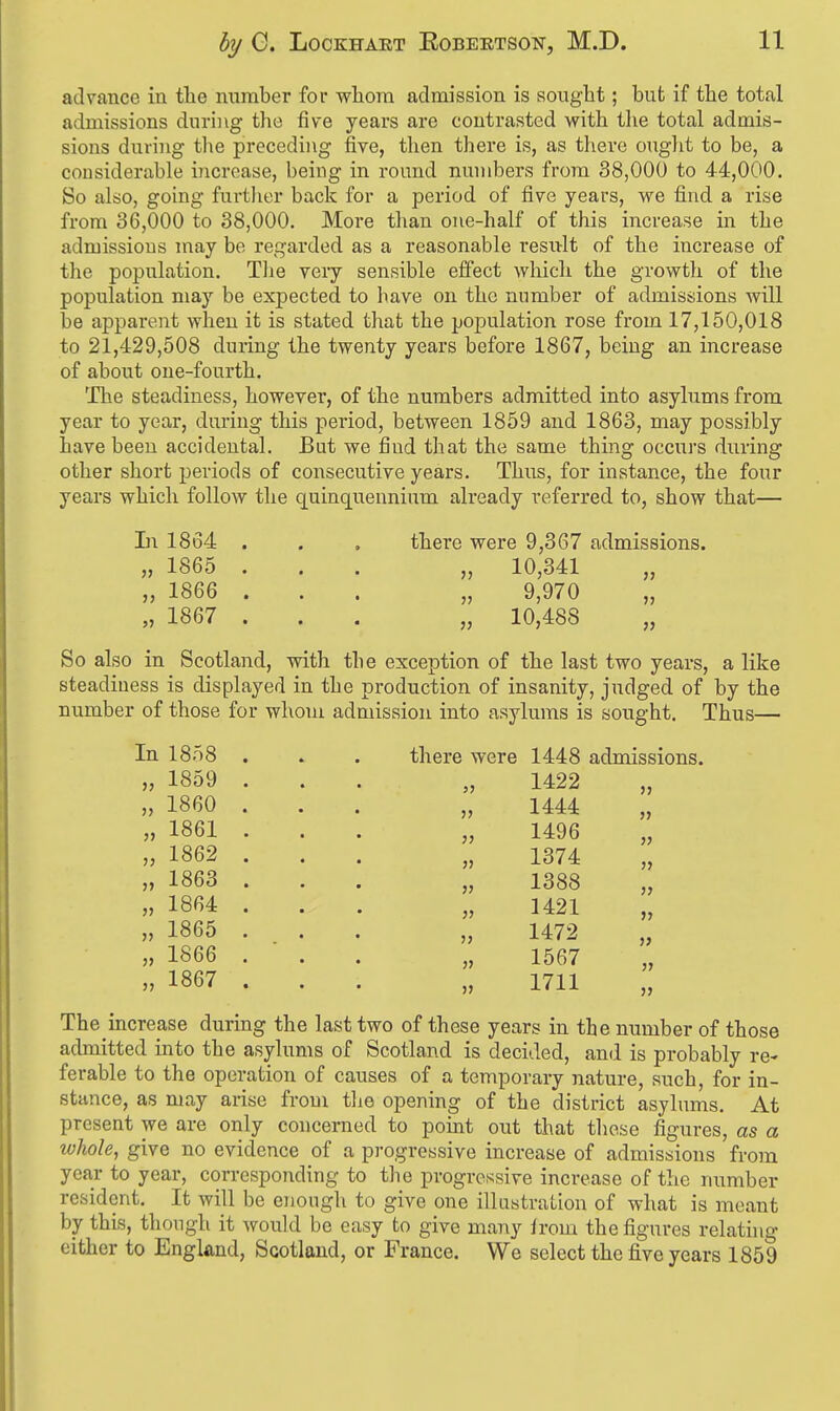 advance in the number for whom admission is sought; but if the total admissions during the five years are contrasted with tlie total admis- sions during the preceding five, then there is, as there onglit to be, a cousiderable increase, being in round numbers from 38,000 to 44,000. So also, going furtlier back for a period of five years, we find a rise from 36,000 to 38,000. More tlian one-half of this increase in the admissions may be regarded as a reasonable result of the increase of the population. The very sensible effect which the growth of the population may be expected to have on the number of admissions will be apparent when it is stated that the population rose from 17,150,018 to 21,429,508 during the twenty years before 1867, being an increase of about one-fourth. The steadiness, however, of the numbers admitted into asylums from year to year, during this period, between 1859 and 1863, may possibly have been accidental. But we find that the same thing occurs during other short periods of consecutive years. Thus, for instance, the four years which follow the quinquennium already referred to, show that— In 1864 . . . there were 9,367 admissions. „ 1865 ... „ 10,341 „ „ 1866 ... „ 9,970 „ „ 1867 ... „ 10,488 „ So also in Scotland, with the exception of the last two years, a like steadiness is displayed in the production of insanity, judged of by the number of those for whom admission into asylums is sought. Thus— In 1858 . . . there were 1448 admissions. „ 1859 ... „ 1422 „ I860 ... „ 1444 „ 1861 ... „ 1496 „ 1862 ... „ 1374 „ 1863 ... „ 1388 „ » 1864 ... „ 1421 „ „ 1865 ... „ 1472 „ „ 1866 ... „ 1567 „ „ 1867 ... „ 1711 The increase during the last two of these years in the number of those admitted into the asylums of Scotland is decided, and is probably re- ferable to the operation of causes of a temporary nature, such, for in- stance, as may arise froui tlie opening of the district asylums. At present we are only concerned to point out that those figures, as a whole, give no evidence of a progressive increase of admissions from year to year, corresponding to the progressive increase of the number resident. It will be enough to give one illustration of what is meant by this, though it would be easy to give mai^y irom the figures relathig either to England, Scotland, or France. We select the five years 1859