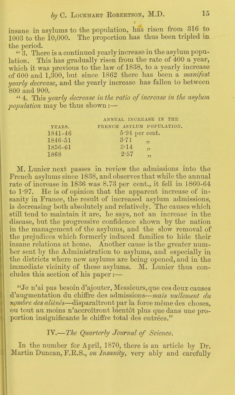 insane in asylums to the population, has risen from 316 to 1003 to the 10,000. The proportion has thus been tripled in the period.  3. There is a continued yearly increase in the asylum popu- lation. This has gradually risen from the rate of 400 a year, which it was previous to the law of 1838, to a yearly increase of 600 and 1,300, but since 1862 there has been a manifest yearly decrease, and the yearly increase has fallen to between 800 and 900.  4. This yearly decrease in the ratio of increase in the asylum M. Lunier next passes in review the admissions into the French asylums since 1838, and observes that while the annual rate of increase in 1836 was 8.73 per cent., it fell in 1860-64 to 1'97. He is of opinion that the apparent increase of in- sanity in France, the result of increased asylum admissions, is decreasmg both absolutely and relatively. The causes which still tend to maintain it are, he says, not an increase in the disease, but the progressive confidence shown by the nation in the management of the asylums, and the slow removal of the prejudices which formerly induced families to hide their insane relations at home. Another cause is the greater num- ber sent by the Administration to asylums, and especially in the districts where new asylums are being opened, and in the immediate vicinity of these asylums. M. Lunier thus con- cludes this section of his paper :— Je n'ai pas besoin d'ajouter. Messieurs,que ces deux causes d'augmentation du chifPre des admissions—mais nullement du nombre des alienes—disparaitront par la force meme des choses, ou tout au moins n'accroitront bientot plus que dans une pro- portion insignificante le chifire total des entrees. population may be thus shown:— 1841-46 1846-51 1856-61 1868 YEAKS. ANNUAL INCREASE IN THE FRENCH ASYLUM POPULATION. 5*94 per cent. IV,—The Quarterly Journal of Science. In the number for April, 1870, there is an article by Dr. Martin Duncan, F.E.S., on Insanity, very ably and carefully