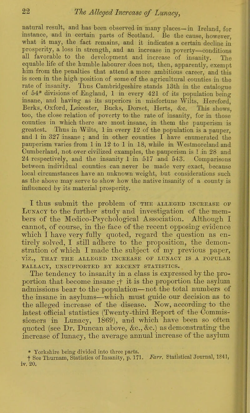 natural result, and has been observed in many places—in Ireland, for instance, and in certain parts of Scotland, Be the cause, however, what it may, the fact remains, and it indicates a certain decline in prosperity, a loss in strength, and an increase in poverty—conditions all favorable to the development and increase of insanity. The equable life of the humble labourer does not, then, apparently, exempt him from the penalties that attend a more ambitious career, and this is seen in the high position of some of the agricultural counties in the rate of insanity. Thus Cambridgeshire stands 13th in the catalogue of 54* divisions of England, 1 in every 421 of its population being insane, and having as its superiors in misfortune Wilts, Hereford, Berks, Oxford, Leicester, Bucks, Dorset, Herts, &c. This shows, too, the close relation of poverty to the rate of insanity, for in those counties in which there are most insane, in them the pauperism is greatest. Thus in Wilts, 1 in every 12 of the population is a pauper, and 1 in 327 insane ; and in other counties I have enumerated the pauperism varies from 1 in 12 to 1 in 18, while in Westmoreland and Cumberland, not over civilized examples, the pauperism is 1 in 28 and 24 respectively, and the insanity 1 in 517 and 543. Comparisons between individual counties can never be made very exact, because local circumstances have an unknown weight, but considerations such as the above may serve to show how the native insanity of a county is influenced by its material prosperity. I thus submit tlie problem of the alleged inceease of Lunacy to the further study and investigation of the mem- bers of the Medico-Psjchological Association. Although I cannot, of course, in the face of the recent opposing evidence which I have very fully quoted, regard the question as en- tirely solved, I still adhere to the proposition, the demon- stration of which I made the subject of my previous paper, viz., THAT THE ALLEGED INCREASE OF LUNACY IS A POPULAR FALLACY, UNSUPPORTED BY RECENT STATISTICS. The tendency to insanity in a class is expressed by the pro- portion that become insane ;t it is the proportion the asylum admissions bear to the population—not the total numbers of the insane in asylums—which must guide our decision as to the alleged increase of the disease. Now, according to the latest official statistics (Twenty-third Eeport of the Commis- sioners in Lunacy, 1869), and which have been so often quoted (see Dr. Duncan above, &c., &c.) as demonstrating the increase of lunacy, the average annual increase of the asylum * Yorkshire being divided into three parts. t See Thurnam, Statistics of Insanity, p. 171. Farr. Statistical Journal, 1841, iv. 20,