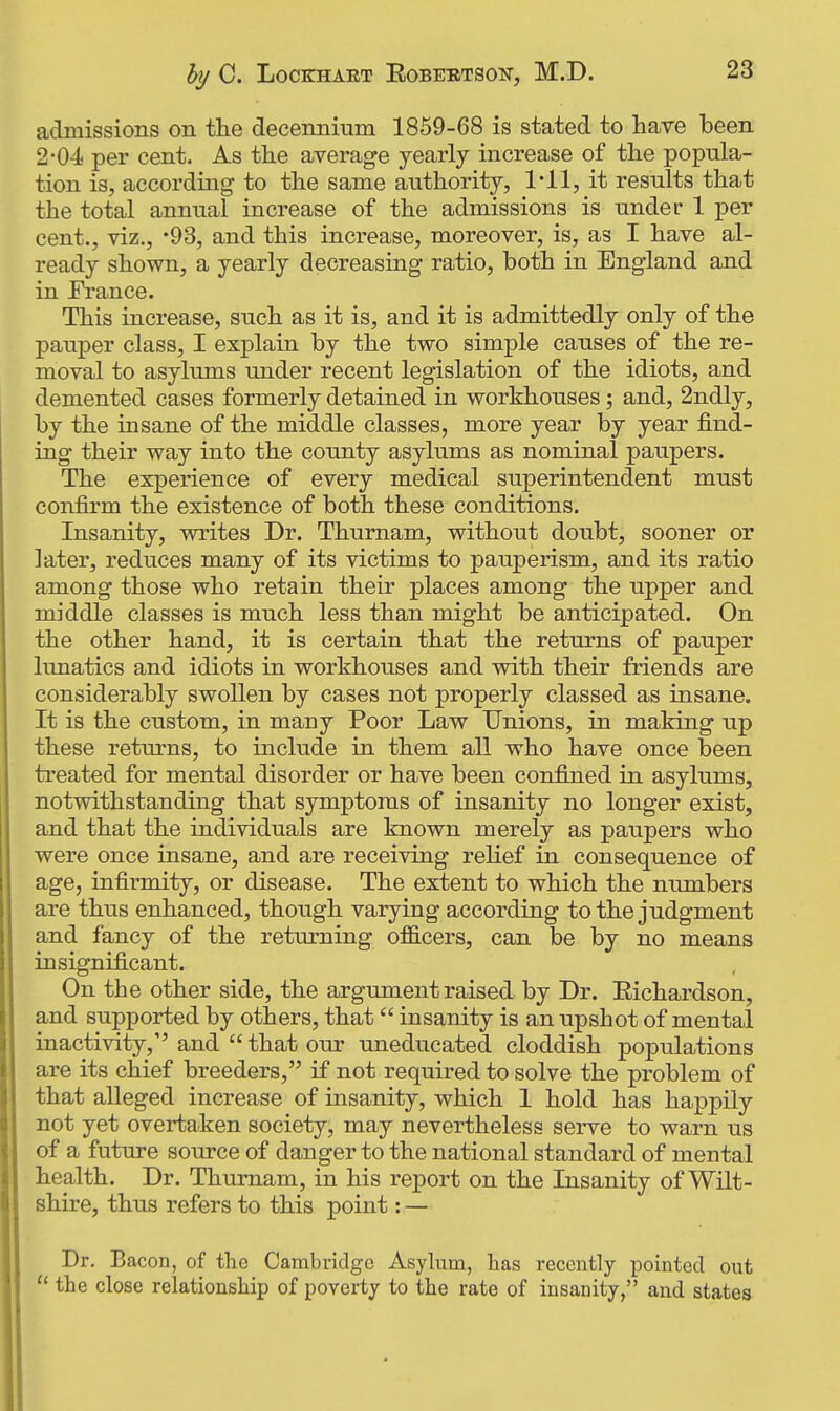 admissions on tlie decennium 1859-68 is stated to have been 2-04 per cent. As the average yearly increase of the popula- tion is, according to the same authority, I'll, it results that the total annual increase of the admissions is under 1 per cent., viz., -93, and this increase, moreover, is, as I have al- ready shown, a yearly decreasing ratio, both in England and in France. This increase, such as it is, and it is admittedly only of the pauper class, I explain by the two simple causes of the re- moval to asylums under recent legislation of the idiots, and demented cases formerly detained in workhouses; and, 2ndly, by the insane of the middle classes, more year by year find- ing their way into the county asylums as nominal paupers. The experience of every medical superintendent must confirm the existence of both these conditions. Insanity, writes Dr. Thumam, without doubt, sooner or later, reduces many of its victims to pauperism, and its ratio among those who retain their places among the upper and middle classes is much less than might be anticipated. On the other hand, it is certain that the returns of pauper lunatics and idiots in workhouses and with their friends are considerably swollen by cases not properly classed as insane. It is the custom, in many Poor Law Unions, in making up these returns, to include in them all who have once been treated for mental disorder or have been confined in asylums, notwithstanding that symptoms of insanity no longer exist, and that the individuals are known merely as paupers who were once insane, and are receiving relief in consequence of age, infirmity, or disease. The extent to which the numbers are thus enhanced, though varying according to the judgment and fancy of the returning officers, can be by no means insignificant. On the other side, the argument raised by Dr. Eichardson, and supported by others, that insanity is an upshot of mental inactivity, and  that our uneducated cloddish populations are its chief breeders, if not required to solve the problem of that alleged increase of insanity, which I hold has happily not yet overtaken society, may nevertheless serve to warn us of a future source of danger to the national standard of mental health. Dr. Thumam, in his report on the Insanity of Wilt- shire, thus refers to this point: — Dr. Bacon, of the Cambridge Asylum, has recently pointed out  the close relationship of poverty to the rate of insanity, and states