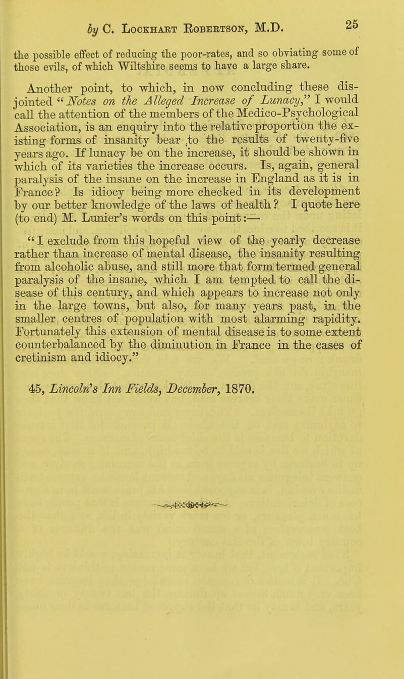 the possible effect of reducing the poor-rates, and so obviating some of those evils, of which Wiltshire seems to have a large share. Another point, to whicli, in now concluding these ^s- jointed iVbiJ^s on the Alleged Increase of LunacyI would call the attention of the members of the Medico-Psychological Association, is an enquiry into the relative proportion the ex- isting forms of insanity bear ,to the results of twenty-five years ago. If lunacy be on the increase, it should be shown in which of its varieties the increase occurs. Is, again, general paralysis of the insane on the increase in England as it is in France ? Is idiocy being more checked in its development by our better knowledge of the laws of health ? I quote here (to end) M. Lunier's words on this point :— I exclude from this hopeful view of the yearly decrease rather than increase of mental disease, the insanity resulting from alcoholic abuse, and still more that form termed general paralysis of the insane, which I am tempted to call the di- sease of this century, and which appears to increase not only in the large towns, but also, for many years past, in the smaller centres of population with most alarming rapidity. Fortunately this extension of mental disease is to some extent counterbalanced by the diminution in France in the cases of cretinism and idiocy. 45, Lincoln's Inn Fields, December, 1870.