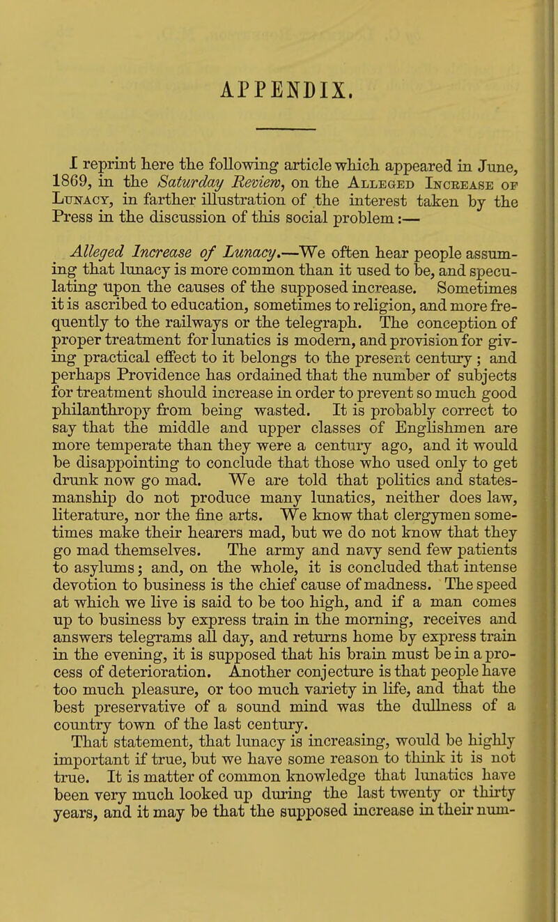 APPENDIX. I reprint here the following article whicli appeared in June, 1869, in the Saturday Review^ on the Alleged Increase of Ltjnacy, in farther illustration of the interest taken by the Press in the discussion of this social problem:— Alleged Increase of Lunacy»—We often hear people assum- ing that lunacy is more common than it used to be, and specu- lating upon the causes of the supposed increase. Sometimes it is ascribed to education, sometimes to religion, and more fre- quently to the railways or the telegraph. The conception of proper treatment for lunatics is modem, and provision for giv- ing practical effect to it belongs to the present century; and perhaps Providence has ordained that the number of subjects for treatment should increase in order to prevent so much good philanthropy from being wasted. It is probably correct to say that the middle and upper classes of Englishmen are more temperate than they were a centuiy ago, and it would be disappointing to conclude that those who used only to get drunk now go mad. We are told that poHtics and states- manship do not produce many lunatics, neither does law, literature, nor the fine arts. We know that clergymen some- times make their hearers mad, but we do not know that they go mad themselves. The army and navy send few patients to asylums; and, on the whole, it is concluded that intense devotion to business is the chief cause of madness. The speed at which we live is said to be too high, and if a man comes up to business by express train in the morning, receives and answers telegrams all day, and returns home by express train in the evening, it is supposed that his brain must be in a pro- cess of deterioration. Another conjecture is that people have too much pleasure, or too much variety in life, and that the best preservative of a sound mind was the dullness of a country town of the last century. That statement, that lunacy is increasing, would be highly important if true, but we have some reason to think it is not true. It is matter of common knowledge that lunatics have been very much looked up during the last twenty or thirty years, and it may be that the supposed increase in theii- num-