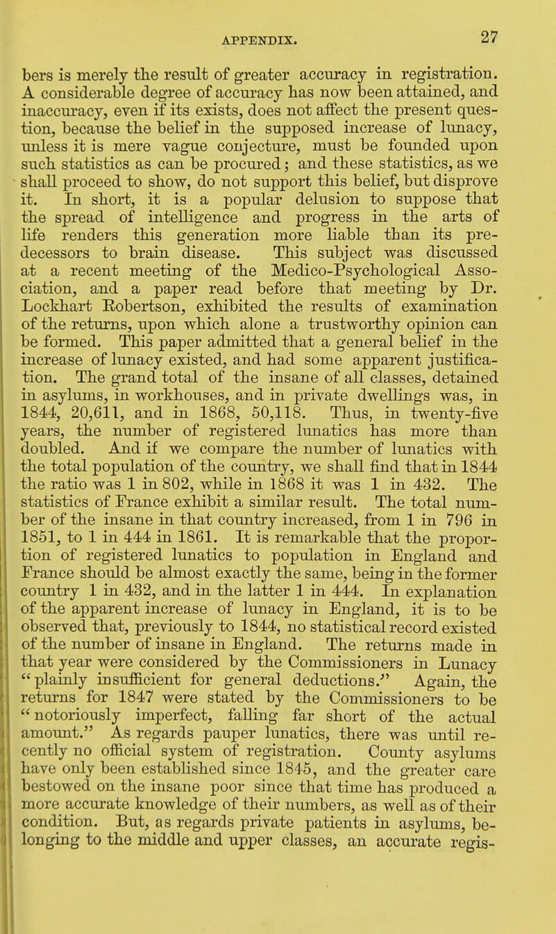 bers is merely tlie result of greater accuracy in registration. A considerable degree of accuracy has now been attained, and inaccuracy, even if its exists, does not affect the present ques- tion, because the belief in the supposed increase of lunacy, unless it is mere vague conjecture, must be founded upon such statistics as can be procured; and these statistics, as we shall proceed to show, do not support this belief, but disprove it. In short, it is a popular delusion to suppose that the spread of intelligence and progress in the arts of life renders this generation more liable than its pre- decessors to brain disease. This subject was discussed at a recent meeting of the Medico-Psychological Asso- ciation, and a paper read before that meeting by Dr. Lockhart Eobertson, exhibited the results of examination of the returns, upon which alone a trustworthy opinion can be formed. This paper admitted that a general belief in the increase of lunacy existed, and had some apparent justifica- tion. The grand total of the insane of all classes, detained in asylums, in workhouses, and in private dwellings was, in 1844, 20,611, and in 1868, 60,118. Thus, in twenty-five years, the number of registered lunatics has more than doubled. And if we compare the number of lunatics with the total population of the comitry, we shall fijid that in 1844 the ratio was 1 in 802, while in 1868 it was 1 in 432. The statistics of France exhibit a similar result. The total num- ber of the insane in that country increased, from 1 in 796 in 1851, to 1 in 444 in 1861. It is remarkable that the propor- tion of registered lunatics to population in England and France should be almost exactly the same, being in the former country 1 in 432, and in the latter 1 in 444. In explanation of the apparent increase of lunacy in England, it is to be observed that, previously to 1844, no statistical record existed of the number of insane in England. The returns made in that year were considered by the Commissioners in Lunacy plainly insufficient for general deductions. Again, the returns for 1847 were stated by the Commissioners to be notoriously imperfect, falling far short of the actual amount. As regards pauper lunatics, there was until re- cently no official system of registration. County asylums have only been established since 1845, and the greater care bestowed on the insane poor since that time has produced a more accurate knowledge of their numbers, as well as of their condition. But, as regards private patients in asylums, be- longing to the middle and upper classes, an accurate regis-