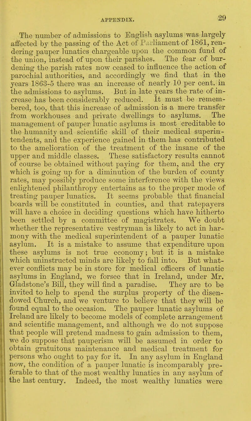 The number of admissions to Englisli asylums was largely affected by the passing of the Act of P.uiiament of 1861, ren- dering pauper lunatics chargeable upon the common fund of the irnion, instead of upon their parishes. The fear of bur- dening the parish rates now ceased to influence the action of parochial authorities, and accordingly we find that in the years 1863-5 there was an increase of nearly 10 per cent, in the admissions to asylums. But in late years the rate of in- crease has been considerably reduced. It must be remem- bered, too, that this increase of admission is a mere transfer from workhouses and private dwellings to asylums. The management of pauper lunatic asylums is most creditable to the humanity and scientific skill of their medical superin- tendents, and the experience gained in them has contributed to the amelioration of the treatment of the insane of the upper and middle classes. These satisfactory results cannot of course be obtained without paying for them, and the cry which is going up for a diminution of the burden of county rates, may possibly produce some interference with the views enhghtened philanthropy entertains as to the proper mode of treating pauper lunatics. It seems probable that financial boards will be constituted in counties, and that ratepayers will have a choice in deciding questions which have hitherto been settled by a committee of magistrates. We doubt whether the representative vestryman is likely to act in har- mony with the medical superintendent of a pauper lunatic asylum. It is a mistake to assume that expenditure upon these asylums is not true economy; but it is a mistake which uninstructed minds are likely to fall into. But what- ever conflicts may be in store for medical o£B.cers of lunatic asylums in England, we forsee that in Ireland, under Mr. Gladstone's Bill, they will find a paradise. They are to be invited to help to spend the surplus property of the disen- dowed Church, and we venture to believe that they will be found equal to the occasion. The pauper lunatic asylums of Ireland are likely to become models of complete arrangement and scientific management, and although we do not suppose that people will pretend madness to gain admission to them, we do suppose that pauperism will be assumed in order to obtain gratuitous maintenance and medical treatment for persons who ought to pay for it. In any asylum in England now, the condition of a pauper lunatic is incomparably pre- ferable to that of the most wealthy lunatics in any asylum of the last century. Indeed, the most wealthy lunatics were