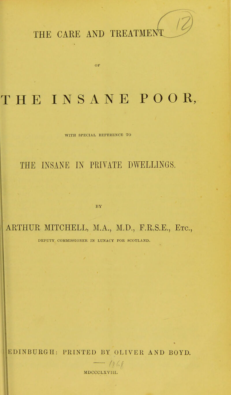 THE CARE AND TREATME OF THE INSANE POOR, WITH SPECIAL REFERENCE TO THE INSANE IN PRIVATE DWELLINGS. BY ARTHUR MITCHELL, M.A., M.D., F.R.S.E., Etc., DEPUTY COMMISSIONER IN LUNACY FOR SCOTLAND. E DI N BURGII: PRINTED BY OLIVER AND BOYD. (I \ MDCCCLXVIII.